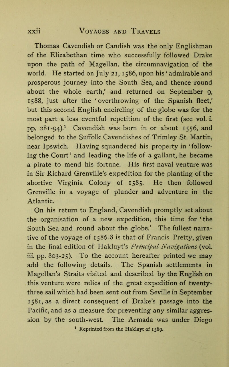 Thomas Cavendish or Candish was the only Englishman of the Elizabethan time who successfully followed Drake upon the path of Magellan, the circumnavigation of the world. He started on July 21, 1586, upon his ‘ admirable and prosperous journey into the South Sea, and thence round about the whole earth,’ and returned on September 9, 1588, just after the ‘overthrowing of the Spanish fleet,’ but this second English encircling of the globe was for the most part a less eventful repetition of the first (see vol. i. pp. 281-94).^ Cavendish was born in or about 1556, and belonged to the Suffolk Cavendishes of Trimley St. Martin, near Ipswich. Having squandered his property in ‘follow- ing the Court ’ and leading the life of a gallant, he became a pirate to mend his fortune. His first naval venture was in Sir Richard Grenville’s expedition for the planting of the abortive Virginia Colony of 1585. He then followed Grenville in a voyage of plunder and adventure in the Atlantic. On his return to England, Cavendish promptly set about the organisation of a new expedition, this time for ‘the South Sea and round about the globe.’ The fullest narra- tive of the voyage of 1586-8 is that of Francis Pretty, given in the final edition of Hakluyt’s Principal Navigations (vol. iii. pp. 803-25). To the account hereafter printed we may add the following details. The Spanish settlements in Magellan’s Straits visited and described by the English on this venture were relics of the great expedition of twenty- three sail which had been sent out from Seville in September 1581, as a direct consequent of Drake’s passage into the Pacific, and as a measure for preventing any similar aggres- sion by the south-west. The Armada was under Diego