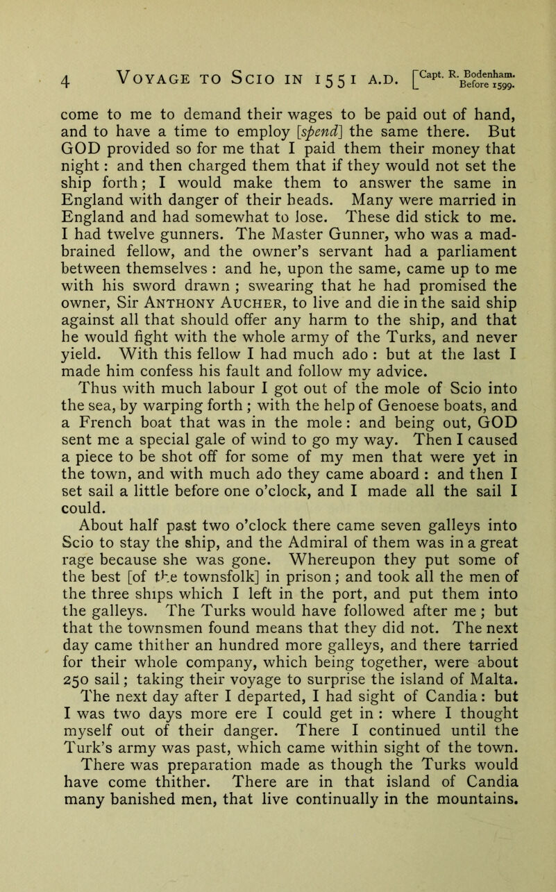 come to me to demand their wages to be paid out of hand, and to have a time to employ [spend] the same there. But GOD provided so for me that I paid them their money that night: and then charged them that if they would not set the ship forth; I would make them to answer the same in England with danger of their heads. Many were married in England and had somewhat to lose. These did stick to me. I had twelve gunners. The Master Gunner, who was a mad- brained fellow, and the owner’s servant had a parliament between themselves : and he, upon the same, came up to me with his sword drawn ; swearing that he had promised the owner, Sir Anthony Aucher, to live and die in the said ship against all that should offer any harm to the ship, and that he would fight with the whole army of the Turks, and never yield. With this fellow I had much ado : but at the last I made him confess his fault and follow my advice. Thus with much labour 1 got out of the mole of Scio into the sea, by warping forth ; with the help of Genoese boats, and a French boat that was in the mole: and being out, GOD sent me a special gale of wind to go my way. Then I caused a piece to be shot off for some of my men that were yet in the town, and with much ado they came aboard : and then I set sail a little before one o’clock, and I made all the sail I could. About half past two o’clock there came seven galleys into Scio to stay the ship, and the Admiral of them was in a great rage because she was gone. Whereupon they put some of the best [of the townsfolk] in prison; and took all the men of the three ships which I left in the port, and put them into the galleys. The Turks would have followed after me ; but that the townsmen found means that they did not. The next day came thither an hundred more galleys, and there tarried for their whole company, which being together, were about 250 sail; taking their voyage to surprise the island of Malta. The next day after I departed, I had sight of Candia: but I v/as two days more ere I could get in : where I thought myself out of their danger. There I continued until the Turk’s army was past, which came within sight of the town. There was preparation made as though the Turks would have come thither. There are in that island of Candia many banished men, that live continually in the mountains.