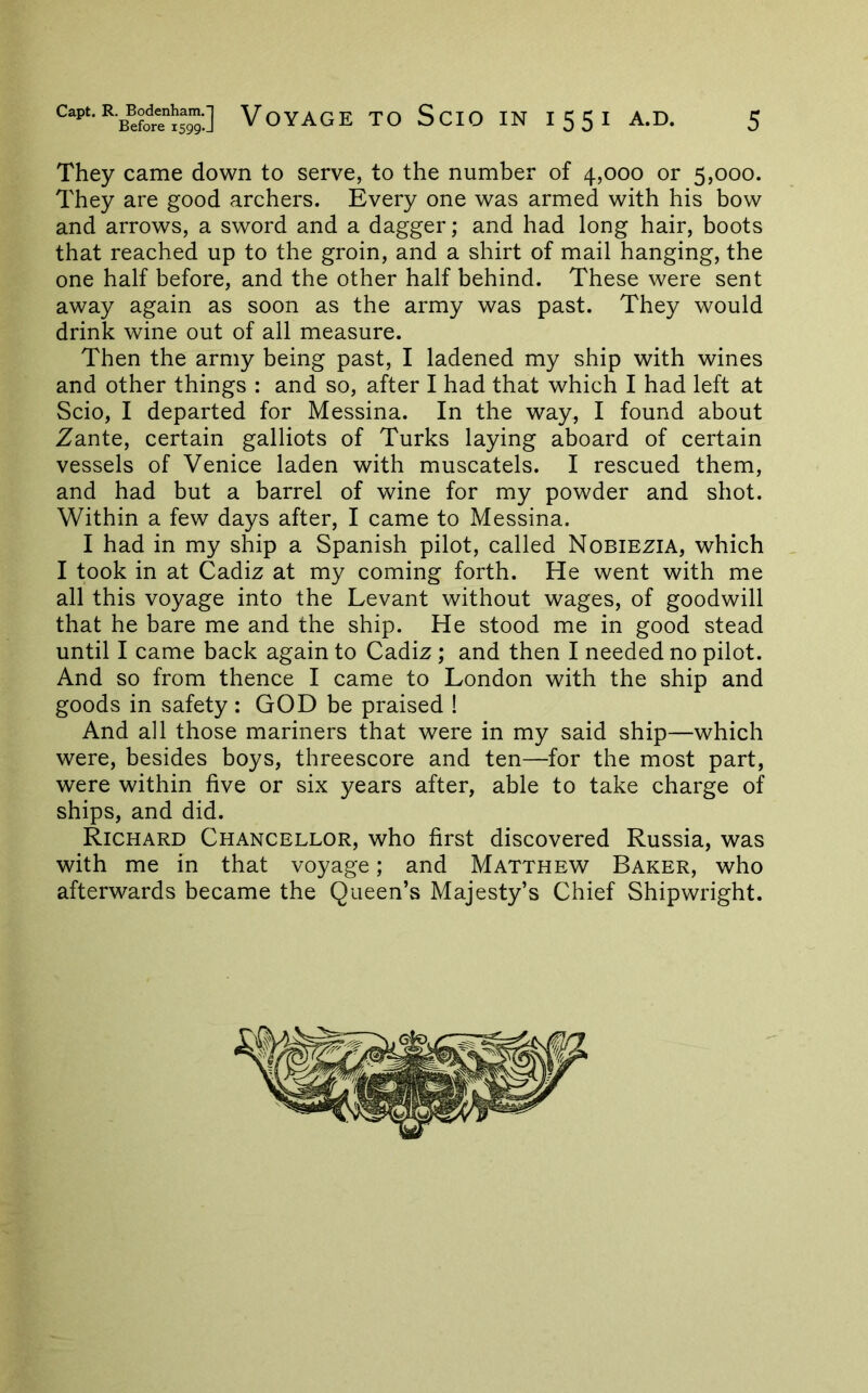 They came down to serve, to the number of 4,000 or 5,000. They are good archers. Every one was armed with his bow and arrows, a sword and a dagger; and had long hair, boots that reached up to the groin, and a shirt of mail hanging, the one half before, and the other half behind. These were sent away again as soon as the army was past. They would drink wine out of ail measure. Then the army being past, I ladened my ship with wines and other things : and so, after I had that which I had left at Scio, I departed for Messina. In the way, I found about Zante, certain galliots of Turks laying aboard of certain vessels of Venice laden with muscatels. I rescued them, and had but a barrel of wine for my powder and shot. Within a few days after, I came to Messina. I had in my ship a Spanish pilot, called Nobiezia, which I took in at Cadiz at my coming forth. He went with me all this voyage into the Levant without wages, of goodwill that he bare me and the ship. He stood me in good stead until I came back again to Cadiz ; and then I needed no pilot. And so from thence I came to London with the ship and goods in safety: GOD be praised ! And all those mariners that were in my said ship—which were, besides boys, threescore and ten—for the most part, were within five or six years after, able to take charge of ships, and did. Richard Chancellor, who first discovered Russia, was with me in that voyage; and Matthew Baker, who afterwards became the Queen’s Majesty’s Chief Shipwright.