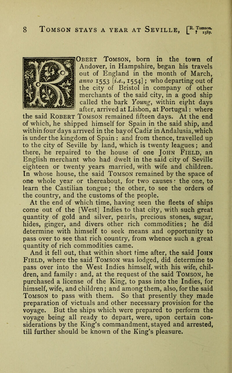 Obert Tomson, born in the town of Andover, in Hampshire, began his travels out of England in the month of March, anno 1553 1554]; who departing out of the city of Bristol in company of other merchants of the said city, in a good ship called the bark Young, within eight days after, arrived at Lisbon, at Portugal: where the said Robert Tomson remained fifteen days. At the end of which, he shipped himself for Spain in the said ship, and within four days arrived in the bay of Cadiz in Andalusia, which is under the kingdom of Spain : and from thence, travelled up to the city of Seville by land, which is twenty leagues; and there, he repaired to the house of one John Field, an English merchant who had dwelt in the said city of Seville eighteen or twenty years married, with wife and children. In whose house, the said Tomson remained by the space of one whole year or thereabout, for tw'o causes * the one, to learn the Castilian tongue; the other, to see the orders of the country, and the customs of the people. At the end of which time, having seen the fleets of ships come out of the [West] Indies to that city, with such great quantity of gold and silver, pearls, precious stones, sugar, hides, ginger, and divers other rich commodities; he did determine with himself to seek means and opportunity to pass over to see that rich country, from whence such a great quantity of rich commodities came. And it fell out, that within short time after, the said John Field, where the said Tomson was lodged, did determine to pass over into the West Indies himself, with his wife, chil- dren, and family: and, at the request of the said Tomson, he purchased a license of the King, to pass into the Indies, for himself, wife, and children; and among them, also, for the said Tomson to pass with them. So that presently they made preparation of victuals and other necessary provision for the voyage. But the ships which were prepared to perform the voyage being all ready to depart, were, upon certain con- siderations by the King’s commandment, stayed and arrested, till further should be known of the King’s pleasure.