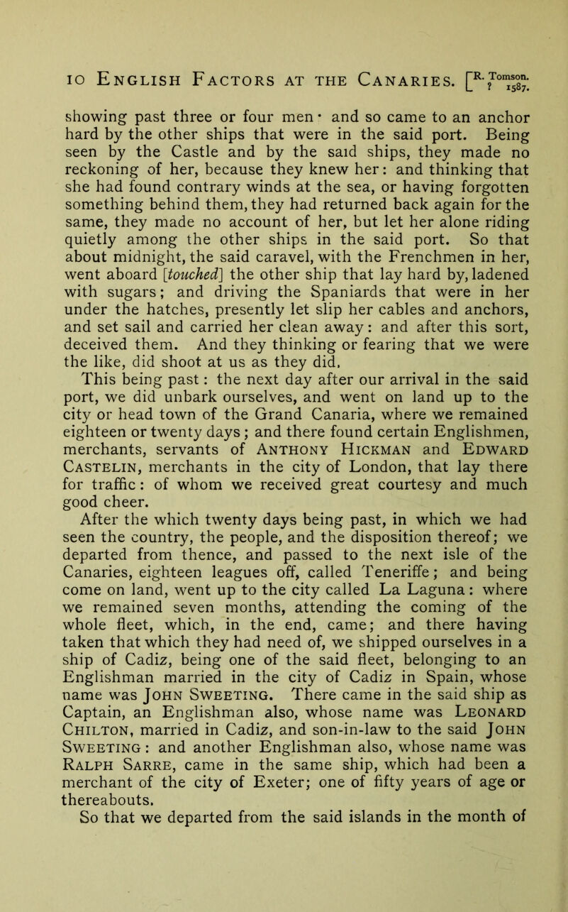 lo English Factors at the Canaries. showing past three or four men • and so came to an anchor hard by the other ships that were in the said port. Being seen by the Castle and by the said ships, they made no reckoning of her, because they knew her: and thinking that she had found contrary winds at the sea, or having forgotten something behind them, they had returned back again for the same, they made no account of her, but let her alone riding quietly among the other ships in the said port. So that about midnight, the said caravel, with the Frenchmen in her, went aboard [touched] the other ship that lay hard by, ladened with sugars; and driving the Spaniards that were in her under the hatches, presently let slip her cables and anchors, and set sail and carried her clean away: and after this sort, deceived them. And they thinking or fearing that we were the like, did shoot at us as they did. This being past: the next day after our arrival in the said port, we did unbark ourselves, and went on land up to the city or head town of the Grand Canaria, where we remained eighteen or twenty days ; and there found certain Englishmen, merchants, servants of Anthony Hickman and Edward Castelin, merchants in the city of London, that lay there for traffic: of whom we received great courtesy and much good cheer. After the which twenty days being past, in which we had seen the country, the people, and the disposition thereof; we departed from thence, and passed to the next isle of the Canaries, eighteen leagues off, called Teneriffe; and being come on land, went up to the city called La Laguna: where we remained seven months, attending the coming of the whole fleet, which, in the end, came; and there having taken that which they had need of, we shipped ourselves in a ship of Cadiz, being one of the said fleet, belonging to an Englishman married in the city of Cadiz in Spain, whose name was John Sweeting. There came in the said ship as Captain, an Englishman also, whose name was Leonard Chilton, married in Cadiz, and son-in-law to the said John Sweeting : and another Englishman also, whose name was Ralph Sarre, came in the same ship, which had been a merchant of the city of Exeter; one of fifty years of age or thereabouts. So that we departed from the said islands in the month of