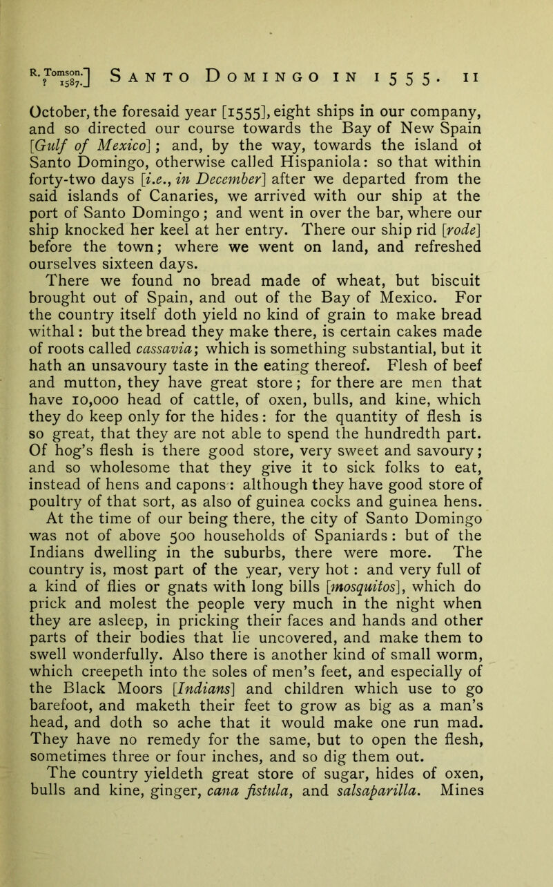 October, the foresaid year [1555], eight ships in our company, and so directed our course towards the Bay of New Spain [Gulf of Mexico]; and, by the way, towards the island ot Santo Domingo, otherwise called Hispaniola: so that within forty-two days [i.e., in December] after we departed from the said islands of Canaries, we arrived with our ship at the port of Santo Domingo; and went in over the bar, where our ship knocked her keel at her entry. There our ship rid [rode] before the town; where we went on land, and refreshed ourselves sixteen days. There we found no bread made of wheat, but biscuit brought out of Spain, and out of the Bay of Mexico. For the country itself doth yield no kind of grain to make bread withal: but the bread they make there, is certain cakes made of roots called cassavia; which is something substantial, but it hath an unsavoury taste in the eating thereof. Flesh of beef and mutton, they have great store; for there are men that have 10,000 head of cattle, of oxen, bulls, and kine, which they do keep only for the hides: for the quantity of flesh is so great, that they are not able to spend the hundredth part. Of hog’s flesh is there good store, very sweet and savoury; and so wholesome that they give it to sick folks to eat, instead of hens and capons : although they have good store of poultry of that sort, as also of guinea cocks and guinea hens. At the time of our being there, the city of Santo Domingo was not of above 500 households of Spaniards: but of the Indians dwelling in the suburbs, there were more. The country is, most part of the year, very hot : and very full of a kind of flies or gnats with long bills [mosquitos], which do prick and molest the people very much in the night when they are asleep, in pricking their faces and hands and other parts of their bodies that lie uncovered, and make them to swell wonderfully. Also there is another kind of small worm, which creepeth into the soles of men’s feet, and especially of the Black Moors [Indians] and children which use to go barefoot, and maketh their feet to grow as big as a man’s head, and doth so ache that it would make one run mad. They have no remedy for the same, but to open the flesh, sometimes three or four inches, and so dig them out. The country yieldeth great store of sugar, hides of oxen, bulls and kine, ginger, cana fistula, and salsaparilla. Mines