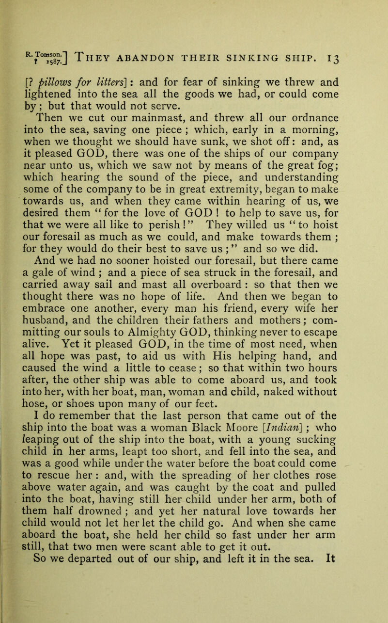 [? pillows for litters']: and for fear of sinking we threw and lightened into the sea all the goods we had, or could come by; but that would not serve. Then we cut our mainmast, and threw all our ordnance into the sea, saving one piece ; which, early in a morning, when we thought we should have sunk, we shot off: and, as it pleased GOD, there was one of the ships of our company near unto us, which we saw not by means of the great fog; which hearing the sound of the piece, and understanding some of the company to be in great extremity, began to make towards us, and when they came within hearing of us, we desired them “ for the love of GOD ! to help to save us, for that we were all like to perish !” They willed us “ to hoist our foresail as much as we could, and make towards them ; for they would do their best to save us ; ” and so we did. And we had no sooner hoisted our foresail, but there came a gale of wind ; and a piece of sea struck in the foresail, and carried away sail and mast all overboard : so that then we thought there was no hope of life. And then we began to embrace one another, every man his friend, every wife her husband, and the children their fathers and mothers; com- mitting our souls to Almighty GOD, thinking never to escape alive. Yet it pleased GOD, in the time of most need, when all hope was past, to aid us with His helping hand, and caused the wind a little to cease; so that within two hours after, the other ship was able to come aboard us, and took into her, with her boat, man, woman and child, naked without hose, or shoes upon many of our feet. 1 do remember that the last person that came out of the ship into the boat was a woman Black Moore [Indian] ; who leaping out of the ship into the boat, with a young sucking child in her arms, leapt too short, and fell into the sea, and was a good while under the water before the boat could come to rescue her : and, with the spreading of her clothes rose above water again, and was caught by the coat and pulled into the boat, having still her child under her arm, both of them half drowned ; and yet her natural love towards her child would not let her let the child go. And when she came aboard the boat, she held her child so fast under her arm still, that two men were scant able to get it out. So we departed out of our ship, and left it in the sea. It