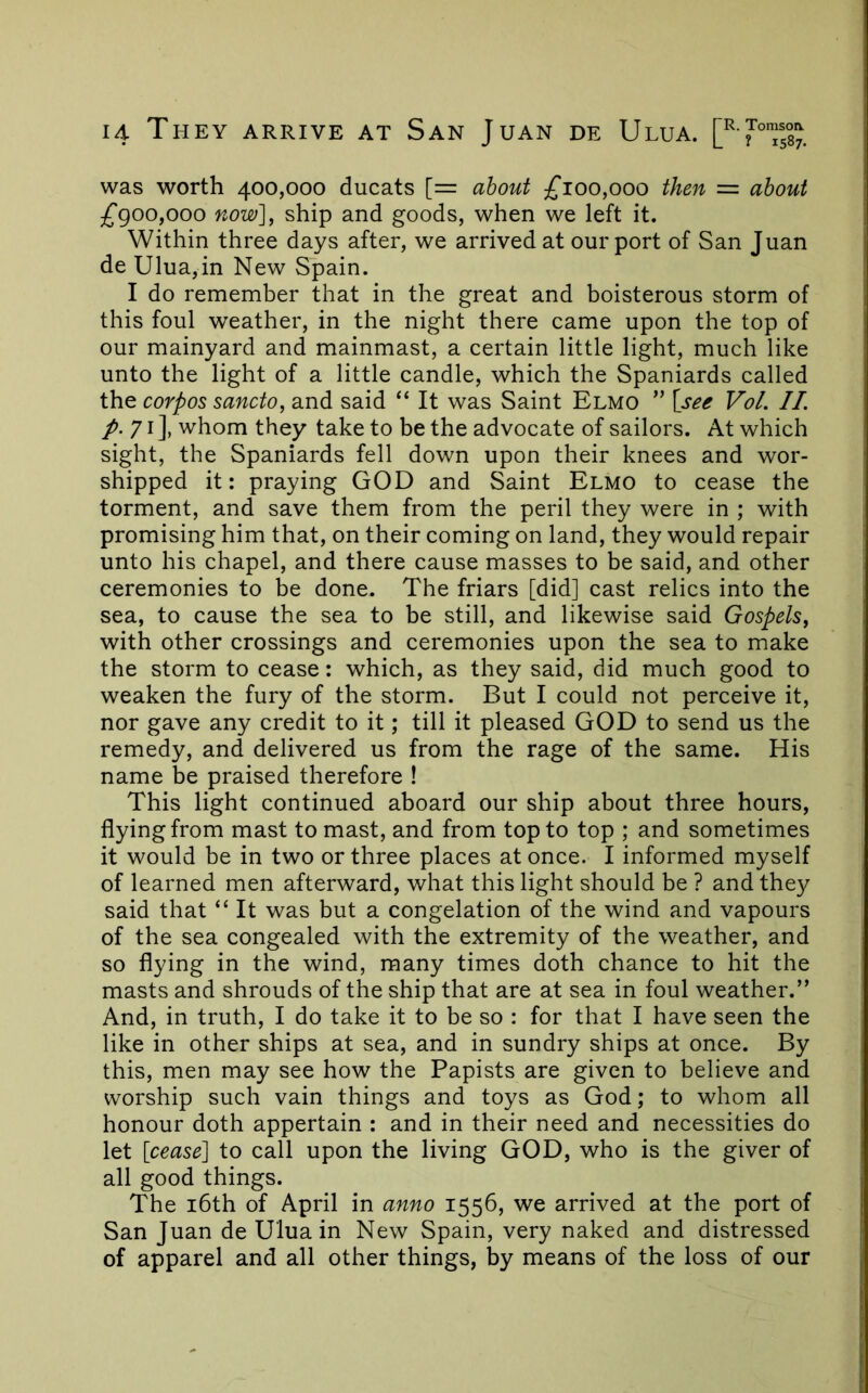 was worth 400,000 ducats [= about £100,000 then = about £goo,ooo now], ship and goods, when we left it. Within three days after, we arrived at our port of San Juan de Ulua,in New Spain. I do remember that in the great and boisterous storm of this foul weather, in the night there came upon the top of our mainyard and mainmast, a certain little light, much like unto the light of a little candle, which the Spaniards called the corpos sancto, and said “ It was Saint Elmo ” \see Vol. II /. 71], whom they take to be the advocate of sailors. At which sight, the Spaniards fell down upon their knees and wor- shipped it: praying GOD and Saint Elmo to cease the torment, and save them from the peril they were in ; with promising him that, on their coming on land, they would repair unto his chapel, and there cause masses to be said, and other ceremonies to be done. The friars [did] cast relics into the sea, to cause the sea to he still, and likewise said Gospels, with other crossings and ceremonies upon the sea to make the storm to cease: which, as they said, did much good to weaken the fury of the storm. But I could not perceive it, nor gave any credit to it; till it pleased GOD to send us the remedy, and delivered us from the rage of the same. His name be praised therefore ! This light continued aboard our ship about three hours, flying from mast to mast, and from top to top ; and sometimes it would be in two or three places at once. I informed myself of learned men afterward, what this light should be ? and they said that “ It was but a congelation of the wind and vapours of the sea congealed with the extremity of the weather, and so flying in the wind, many times doth chance to hit the masts and shrouds of the ship that are at sea in foul weather.” And, in truth, I do take it to be so : for that I have seen the like in other ships at sea, and in sundry ships at once. By this, men may see how the Papists are given to believe and worship such vain things and toys as God; to whom all honour doth appertain : and in their need and necessities do let [cease] to call upon the living GOD, who is the giver of all good things. The i6th of April in anno 1556, we arrived at the port of San Juan de Ulua in New Spain, very naked and distressed of apparel and all other things, by means of the loss of our