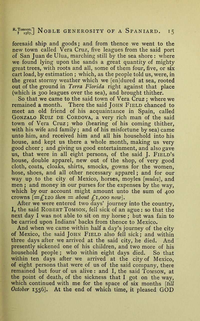 Noble generosity of a Spaniard. foresaid ship and goods; and from thence we went to the new town called Vera Cruz, five leagues from the said port of San Juan de Ulua, marching still by the sea shore : where we found lying upon the sands a great quantity of mighty great trees, with roots and all, some of them four, five, or six cart load, by estimation ; which, as the people told us, were, in the great stormy weather which we [enjdured at sea, rooted out of the ground in Terra Florida right against that place (which is 300 leagues over the sea), and brought thither. So that we came to the said town of Vera Cruz; where we remained a month. There the said John Field chanced to meet an old friend of his acquaintance in Spain, called Gonzalo Ruiz de Cordova, a very rich man of the said town of Vera Cruz; who (hearing of his coming thither, with his wife and family; and of his misfortune by sea) came unto him, and received him and all his household into his house, and kept us there a whole month, making us very good cheer ; and giving us good entertainment, and also gave us, that were in all eight persons, of the said J. Field’s house, double apparel, new out of the shop, of very good cloth, coats, cloaks, shirts, smocks, gowns for the women, hose, shoes, and all other necessary apparel; and for our way up to the city of Mexico, horses, moyles [mules], and men ; and money in our purses for the expenses by the way, which by our account might amount unto the sum of 400 crowns [=^120 then = about £1,000 now]. After we were entered two days’ journey into the country, I, the said RobertTomson, fell sick of an ague: so that the next day I was not able to sit on my horse ; but was fain to be carried upon Indians’ backs from thence to Mexico. And when we came within half a day’s journey of the city of Mexico, the said John Field also fell sick; and within three days after we arrived at the said city, he died. And presently sickened one of his children, and two more of his household people ; who within eight days died. So that within ten days after we arrived at the city of Mexico, of eight persons that were of us of the said company, there remained but four of us alive : and I, the said Tomson, at the point of death, of the sickness that I got on the way, which continued with me for the space of six months [till October 1556]. At the end of which time, it pleased GOD