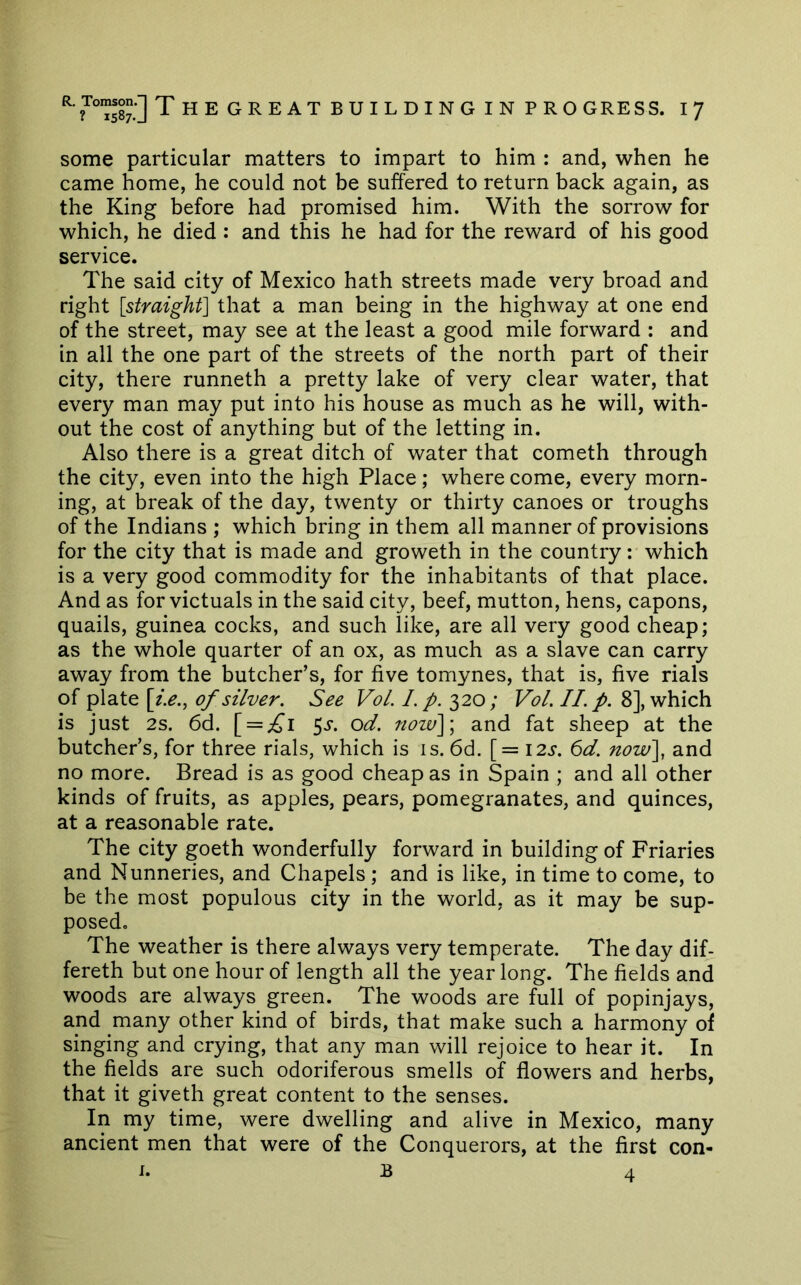 some particular matters to impart to him : and, when he came home, he could not be suffered to return back again, as the King before had promised him. With the sorrow for which, he died : and this he had for the reward of his good service. The said city of Mexico hath streets made very broad and right [straight] that a man being in the highway at one end of the street, may see at the least a good mile forward : and in all the one part of the streets of the north part of their city, there runneth a pretty lake of very clear water, that every man may put into his house as much as he will, with- out the cost of anything but of the letting in. Also there is a great ditch of water that cometh through the city, even into the high Place; where come, every morn- ing, at break of the day, twenty or thirty canoes or troughs of the Indians ; which bring in them all manner of provisions for the city that is made and groweth in the country; which is a very good commodity for the inhabitants of that place. And as for victuals in the said city, beef, mutton, hens, capons, quails, guinea cocks, and such like, are all very good cheap; as the whole quarter of an ox, as much as a slave can carry away from the butcher’s, for five tomynes, that is, five rials of plate [i.e., of silver. See VoL 1. p. 320; Vol. II. p. 8], which is just 2s. 6d. [ = ;^i 5j. od. now]\ and fat sheep at the butcher’s, for three rials, which is is. 6d. [= I2j-. I)d. now], and no more. Bread is as good cheap as in Spain ; and all other kinds of fruits, as apples, pears, pomegranates, and quinces, at a reasonable rate. The city goeth wonderfully forward in building of Friaries and Nunneries, and Chapels; and is like, in time to come, to be the most populous city in the world, as it may be sup- posed. The weather is there always very temperate. The day dif- fereth but one hour of length all the yearlong. The fields and woods are always green. The woods are full of popinjays, and many other kind of birds, that make such a harmony of singing and crying, that any man will rejoice to hear it. In the fields are such odoriferous smells of flowers and herbs, that it giveth great content to the senses. In my time, were dwelling and alive in Mexico, many ancient men that were of the Conquerors, at the first con- J. B 4