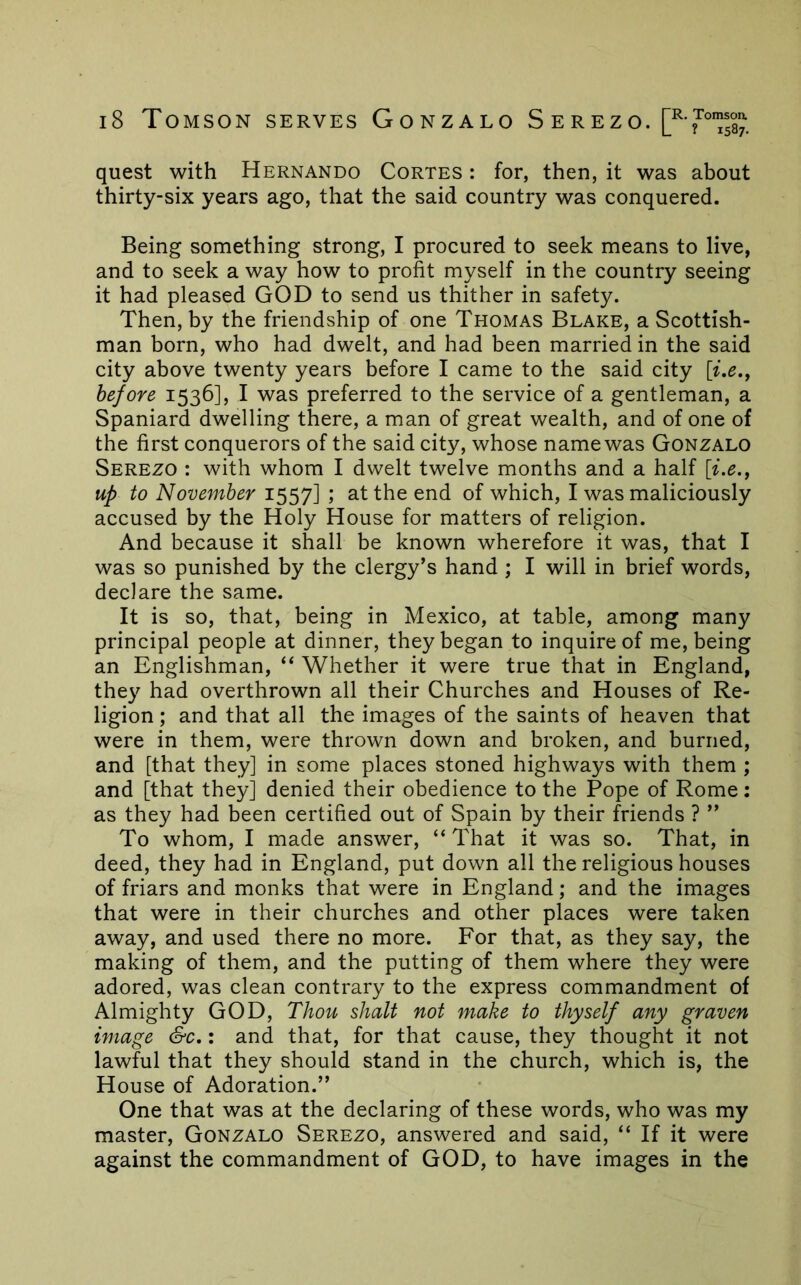 quest with Hernando Cortes : for, then, it was about thirty-six years ago, that the said country was conquered. Being something strong, I procured to seek means to live, and to seek a way how to profit myself in the country seeing it had pleased GOD to send us thither in safety. Then, by the friendship of one Thomas Blake, a Scottish- man born, who had dwelt, and had been married in the said city above twenty years before I came to the said city before 1536], I was preferred to the service of a gentleman, a Spaniard dwelling there, a man of great wealth, and of one of the first conquerors of the said city, whose name was Gonzalo Serezo : with whom I dwelt twelve months and a half [ix., up to November 1557] ; at the end of which, I was maliciously accused by the Holy House for matters of religion. And because it shall be known wherefore it was, that I was so punished by the clergy’s hand ; I will in brief words, declare the same. It is so, that, being in Mexico, at table, among many principal people at dinner, they began to inquire of me, being an Englishman, “ Whether it were true that in England, they had overthrown all their Churches and Houses of Re- ligion ; and that all the images of the saints of heaven that were in them, were thrown down and broken, and burned, and [that they] in some places stoned highways with them ; and [that they] denied their obedience to the Pope of Rome: as they had been certified out of Spain by their friends ? ” To whom, I made answer, “That it was so. That, in deed, they had in England, put down all the religious houses of friars and monks that were in England; and the images that were in their churches and other places were taken away, and used there no more. For that, as they say, the making of them, and the putting of them where they were adored, was clean contrary to the express commandment of Almighty GOD, Thou shalt not make to thyself any graven image &c,: and that, for that cause, they thought it not lawful that they should stand in the church, which is, the House of Adoration.” One that was at the declaring of these words, who was my master, Gonzalo Serezo, answered and said, “ If it were against the commandment of GOD, to have images in the