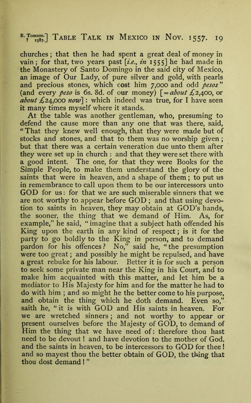 churches; that then he had spent a great deal of money in vain; for that, two years past [z.e.^ in 1555] he had made in the Monastery of Santo Domingo in the said city of Mexico, an image of Our Lady, of pure silver and gold, with pearls and precious stones, which cost him 7,000 and odd pesos ” (and every peso is 6s. 8d. of our money) \^ — about £2^^qq^ or about ;£’24,ooo now\: which indeed was true, for I have seen it many times myself where it stands. At the table was another gentleman, who, presuming to defend the cause more than any one that was there, said, “ That they knew well enough, that they were made but of stocks and stones, and that to them was no worship given ; but that there was a certain veneration due unto them after they were set up in church : and that they were set there with a good intent. The one, for that they were Books for the Simple People, to make them understand the glory of the saints that were in heaven, and a shape of them; to put us in remembrance to call upon them to be our intercessors unto GOD for us: for that we are such miserable sinners that we are not worthy to appear before GOD ; and that using devo- tion to saints in heaven, they may obtain at GOD’s hands, the sooner, the thing that we demand of Him. As, for example,” he said, “imagine that a subject hath offended his King upon the earth in any kind of respect; is it for the party to go boldly to the King in person, and to demand pardon for his offences.'* No,” said he, “the presumption were too great; and possibly he might be repulsed, and have a great rebuke for his labour. Better it is for such a person to seek some private man near the King in his Court, and to make him acquainted with this matter, and let him be a mediator to His Majesty for him and for the matter he had to do with him ; and so might he the better come to his purpose, and obtain the thing which he doth demand. Even so,- saith he, “ it is with GOD and His saints in heaven. For we are wretched sinners; and not worthy to appear or present ourselves before the Majesty of GOD, to demand of Him the thing that we have need of: therefore thou hast need to be devout! and have devotion to the mother of God, and the saints in heaven, to be intercessors to GOD for thee! and so mayest thou the better obtain of GOD, the thing that thou dost demand ! ”