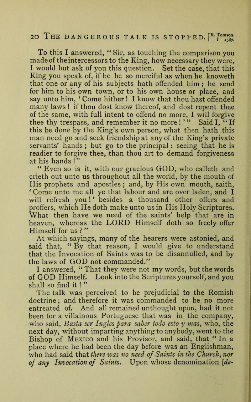 To this I answered, ‘‘ Sir, as touching the comparison you made of the intercessors to the King, how necessary they were, I would but ask of you this question. Set the case, that this King you speak of, if he be so merciful as when he knoweth that one or any of his subjects hath offended him ; he send for him to his own town, or to his own house or place, and say unto him, ‘ Come hither! I know that thou hast offended many laws ! if thou dost know thereof, and dost repent thee of the same, with full intent to offend no more, I will forgive thee thy trespass, and remember it no more ! ’ ” Said I, “ If this be done by the King’s own person, what then hath this man need go and seek friendship at any of the King’s private servants’ hands ; but go to the principal: seeing that he is readier to forgive thee, than thou art to demand forgiveness at his hands ! ” “ Even so is it, with our gracious GOD, who calleth and crieth out unto us throughout all the world, by the mouth of His prophets and apostles ; and, by His own mouth, saith, * Come unto me all ye that labour and are over laden, and I will refresh you ! ’ besides a thousand other offers and proffers, which He doth make unto us in His Holy Scriptures. What then have we need of the saints’ help that are in heaven, whereas the LORD Himself doth so freely offer Himself for us ? ” At which sayings, many of the hearers were astonied, and said that, “ By that reason, I would give to understand that the Invocation of Saints was to be disannulled, and by the laws of GOD not commanded.” I answered, “That they were not my words, but the words of GOD Himself. Look into the Scriptures yourself, and you shall so find it ! ” The talk was perceived to be prejudicial to the Romish doctrine; and therefore it was commanded to be no more entreated of. And all remained unthought upon, had it not been for a villainous Portuguese that was in the company, who said, Basta ser Ingles para saber todo esto y mas, who, the next day, without imparting anything to anybody, went to the Bishop of Mexico and his Provisor, and said, that “ In a place where he had been the day before was an Englishman, who had said that there was no need of Saints in the Church, nor of any Invocation of Saints. Upon whose denomination