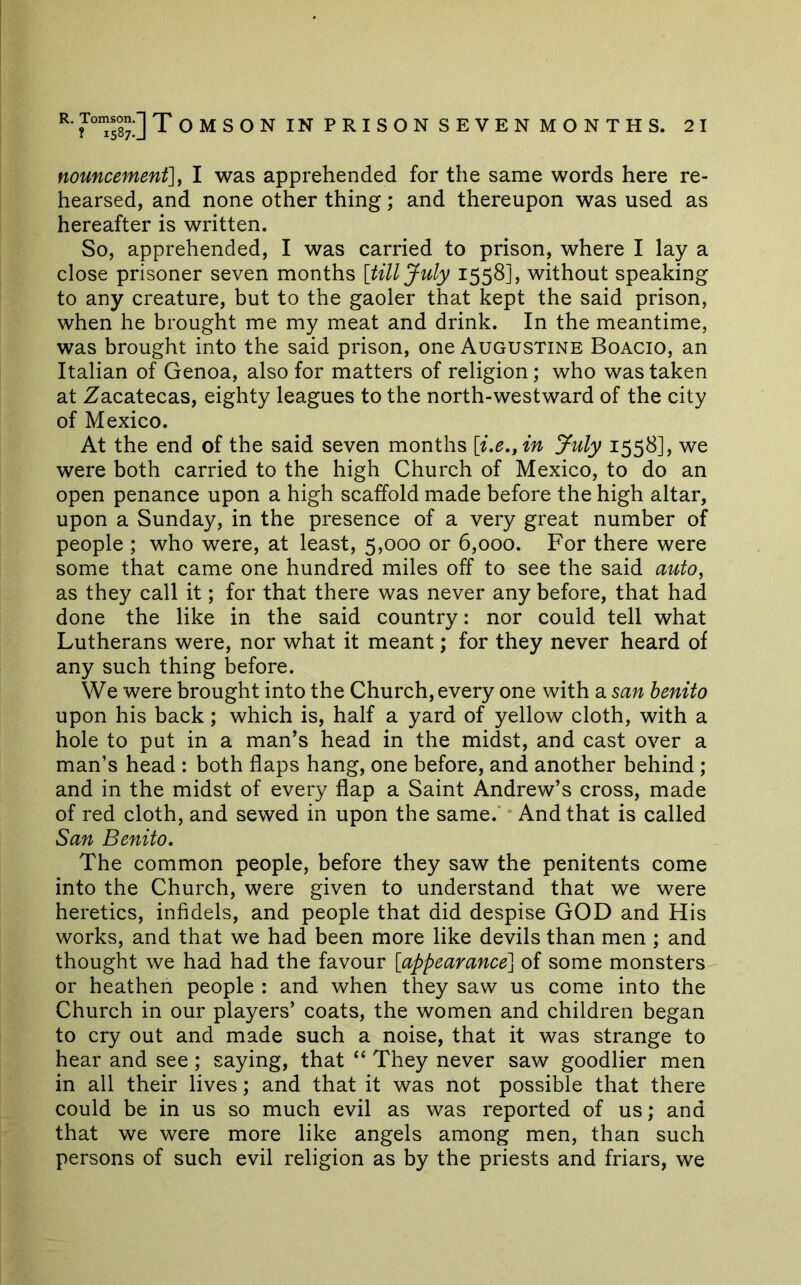 nouncement], I was apprehended for the same words here re- hearsed, and none other thing; and thereupon was used as hereafter is written. So, apprehended, I was carried to prison, where I lay a close prisoner seven months [till July 1558], without speaking to any creature, but to the gaoler that kept the said prison, when he brought me my meat and drink. In the meantime, was brought into the said prison, one Augustine Boacio, an Italian of Genoa, also for matters of religion; who was taken at Zacatecas, eighty leagues to the north-westward of the city of Mexico. At the end of the said seven months [i.e,jin July 1558], we were both carried to the high Church of Mexico, to do an open penance upon a high scaffold made before the high altar, upon a Sunday, in the presence of a very great number of people ; who were, at least, 5,000 or 6,000. For there were some that came one hundred miles off to see the said auto, as they call it; for that there was never any before, that had done the like in the said country: nor could tell what Lutherans were, nor what it meant; for they never heard of any such thing before. We were brought into the Church, every one with a san henito upon his back; which is, half a yard of yellow cloth, with a hole to put in a man’s head in the midst, and cast over a man’s head : both flaps hang, one before, and another behind; and in the midst of every flap a Saint Andrew’s cross, made of red cloth, and sewed in upon the same.’ * And that is called San Benito. The common people, before they saw the penitents come into the Church, were given to understand that we were heretics, infidels, and people that did despise GOD and His works, and that we had been more like devils than men ; and thought we had had the favour [appearance] of some monsters or heathen people : and when they saw us come into the Church in our players’ coats, the women and children began to cry out and made such a noise, that it was strange to hear and see; saying, that “ They never saw goodlier men in all their lives; and that it was not possible that there could be in us so much evil as was reported of us; and that we were more like angels among men, than such persons of such evil religion as by the priests and friars, we