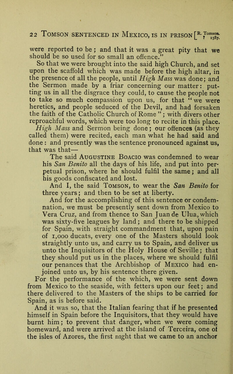 were reported to be ; and that it was a great pity that we should be so used for so small an offence.” So that we were brought into the said high Church, and set upon the scaffold which was made before the high altar, in the presence of all the people, until High Mass was done; and the Sermon made by a friar concerning our matter: put- ting us in all the disgrace they could, to cause the people not to take so much compassion upon us, for that “ we were heretics, and people seduced of the Devil, and had forsaken the faith of the Catholic Church of Rome ” ; with divers other reproachful words, which were too long to recite in this place. High Mass and Sermon being done; our offences (as they called them) were recited, each man what he had said and done : and presently was the sentence pronounced against us, that was that— The said Augustine Boacio was condemned to wear his San Benito all the days of his life, and put into per- petual prison, where he should fulfil the same; and all his goods confiscated and lost. And I, the said Tomson, to wear the San Benito for three years; and then to be set at liberty. And for the accomplishing of this sentence or condem- nation, we must be presently sent down from Mexico to Vera Cruz, and from thence to San Juan de Ulua, which was sixty-five leagues by land; and there to be shipped for Spain, with straight commandment that, upon pain of 1,000 ducats, every one of the Masters should look straightly unto us, and carry us to Spain, and deliver us unto the Inquisitors of the Holy House of Seville; that they should put us in the places, where we should fulfil our penances that the Archbishop of Mexico had en- joined unto us, by his sentence there given. For the performance of the which, we were sent down from Mexico to the seaside, with fetters upon our feet; and there delivered to the Masters of the ships to be carried for Spain, as is before said. And it was so, that the Italian fearing that if he presented himself in Spain before the Inquisitors, that they would have burnt him; to prevent that danger, when we were coming homeward, and were arrived at the island of Terceira, one of the isles of Azores, the first night that we came to an anchor