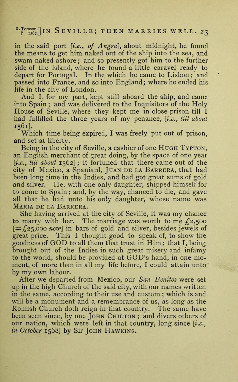 in the said port \ix., of Angra], about midnight, he found the means to get him naked out of the ship into the sea, and swam naked ashore; and so presently got him to the further side of the island, where he found a little caravel ready to depart for Portugal. In the which he came to Lisbon ; and passed into France, and so into England; where he ended his life in the city of London. And I, for my part, kept still aboard the ship, and came into Spain; and was delivered to the Inquisitors of the Holy House of Seville, where they kept me in close prison till I had fulfilled the three years of my penance, [i.e., till about 1561J. Which time being expired, I was freely put out of prison, and set at liberty. Being in the city of Seville, a cashier of one Hugh Typton, an English merchant of great doing, by the space of one year [i.e.f till about 1562]; it fortuned that there came out of the city of Mexico, a Spaniard, Juan de la Barrera, that had been long time in the Indies, and had got great sums of gold and silver. He, with one only daughter, shipped himself for to come to Spain; and, by the way, chanced to die, and gave all that he had unto his only daughter, whose name was Maria de la Barrera. She having arrived at the city of Seville, it was my chance to marry with her. The marriage was worth to me £2,^00 [=;^25,ooo now] in bars of gold and silver, besides jewels of great price. This I thought good to speak of, to show the goodness of GOD to all them that trust in Him ; that I, being brought out of the Indies in such great misery and infamy to the world, should be provided at GOD’s hand, in one mo- ment, of more than in all my life before, I could attain unto by my own labour. After we departed from Mexico, our San Benitos were set up in the high Church of the said city, with our names written in the same, according to their use and custom ; which is and will be a monument and a remembrance of us, as long as the Romish Church doth reign in that country. The same have been seen since, by one John Chilton ; and divers others of our nation, which were left in that country, long since [i.e., in October 1568] by Sir John Hawkins.