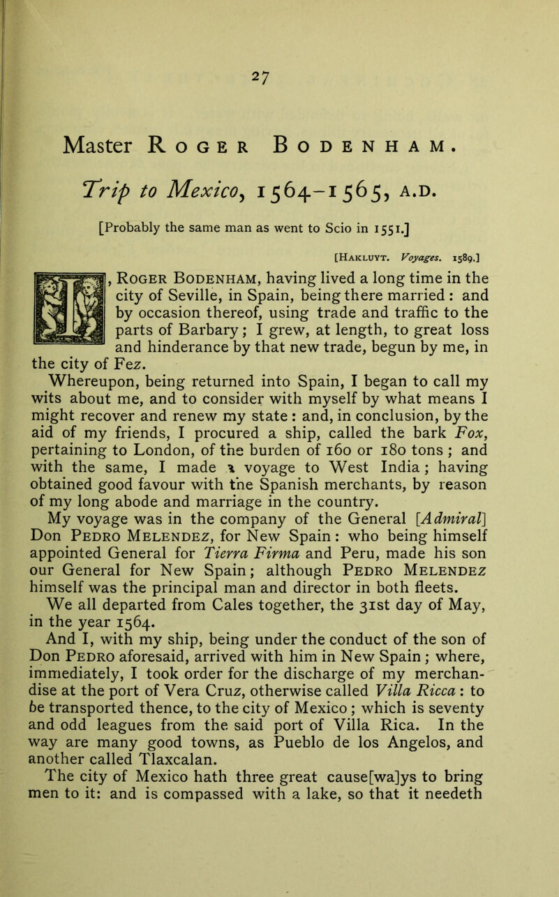 Master Roger Bodenham. “Trip to Mexico, 1564-1 565, a.d. [Probably the same man as went to Scio in 1551.] [Hakluyt. Voyages. 1589.] , Roger Bodenham, having lived a long time in the city of Seville, in Spain, being there married : and by occasion thereof, using trade and traffic to the parts of Barbary; I grew, at length, to great loss and hinderance by that new trade, begun by me, in the city of Fez. Whereupon, being returned into Spain, I began to call my wits about me, and to consider with myself by what means I might recover and renew my state : and, in conclusion, by the aid of my friends, I procured a ship, called the bark Fox, pertaining to London, of the burden of i6o or i8o tons ; and with the same, I made ^ voyage to West India; having obtained good favour with the Spanish merchants, by reason of my long abode and marriage in the country. My voyage was in the company of the General [Admiral] Don Pedro Melendez, for New Spain: who being himself appointed General for Tierra Firma and Peru, made his son our General for New Spain; although Pedro Melendez himself was the principal man and director in both fleets. We all departed from Gales together, the 31st day of May, in the year 1564. And I, with my ship, being under the conduct of the son of Don Pedro aforesaid, arrived with him in New Spain ; where, immediately, I took order for the discharge of my merchan- dise at the port of Vera Cruz, otherwise called Villa Ricca : to 6e transported thence, to the city of Mexico ; which is seventy and odd leagues from the said port of Villa Rica. In the way are many good towns, as Pueblo de los Angelos, and another called Tlaxcalan. The city of Mexico hath three great cause [wa]ys to bring men to it: and is compassed with a lake, so that it needeth