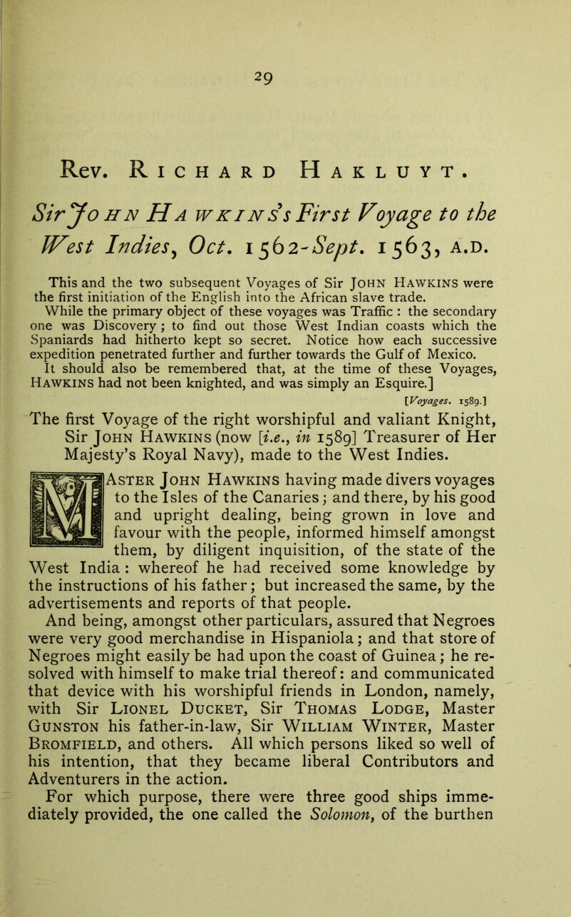 Rev. Richard Hakluyt. Siryo HN Ha wkins s First Voyage to the West Indies^ Oct. i ^b2-Sept. 1563, a.d. This and the two subsequent Voyages of Sir John Hawkins were the first initiation of the English into the African slave trade. While the primary object of these voyages was Traffic : the secondary one was Discovery ; to find out those West Indian coasts which the Spaniards had hitherto kept so secret. Notice how each successive expedition penetrated further and further towards the Gulf of Mexico. It should also be remembered that, at the time of these Voyages, Hawkins had not been knighted, and was simply an Esquire.] [Voyages. 1589.] The first Voyage of the right worshipful and valiant Knight, Sir John Hawkins (now [i.e., in 1589] Treasurer of Her Majesty’s Royal Navy), made to the West Indies. Aster John Hawkins having made divers voyages to the Isles of the Canaries; and there, by his good and upright dealing, being grown in love and favour with the people, informed himself amongst them, by diligent inquisition, of the state of the West India : whereof he had received some knowledge by the instructions of his father; but increased the same, by the advertisements and reports of that people. And being, amongst other particulars, assured that Negroes were very good merchandise in Hispaniola; and that store of Negroes might easily be had upon the coast of Guinea; he re- solved with himself to make trial thereof: and communicated that device with his worshipful friends in London, namely, with Sir Lionel Ducket, Sir Thomas Lodge, Master Gunston his father-in-law. Sir William Winter, Master Bromfield, and others. All which persons liked so well of his intention, that they became liberal Contributors and Adventurers in the action. For which purpose, there were three good ships imme- diately provided, the one called the Solomon, of the burthen