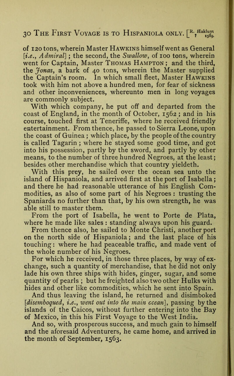 of 120 tons, wherein Master Hawkins himself went as General Admiral] ; the second, the Swallow, of loo tons, wherein went for Captain, Master Thomas Hampton ; and the third, the Jonas, a bark of 40 tons, wherein the Master supplied the Captain’s room. In which small fleet. Master Hawkins took with him not above a hundred men, for fear of sickness and other inconveniences, whereunto men in long voyages are commonly subject. With which company, he put off and departed from the coast of England, in the month of October, 1562 ; and in his course, touched first at Teneriffe, where he received friendly entertainment. From thence, he passed to Sierra Leone, upon the coast of Guinea ; which place, by the people of the country is called Tagarin ; where he stayed some good time, and got into his possession, partly by the sword, and partly by other means, to the number of three hundred Negroes, at the least; besides other merchandise which that country yieldeth. With this prey, he sailed over the ocean sea unto the island of Hispaniola, and arrived first at the port of Isabella; and there he had reasonable utterance of his English Com- modities, as also of some part of his Negroes : trusting the Spaniards no further than that, by his own strength, he was able still to master them. From the port of Isabella, he went to Porte de Plata, where he made like sales : standing always upon his guard. From thence also, he sailed to Monte Christi, another port on the north side of Hispaniola; and the last place of his touching: where he had peaceable traffic, and made vent of the whole number of his Negroes. For which he received, in those three places, by way of ex- change, such a quantity of merchandise, that he did not only lade his own three ships with hides, ginger, sugar, and some quantity of pearls ; but he freighted also two other Hulks with hides and other like commodities, which he sent into Spain. And thus leaving the island, he returned and disimboked [disemboqued, i.e., went out into the main ocean], passing by the islands of the Caicos, without further entering into the Bay of Mexico, in this his First Voyage to the West India. And so, with prosperous success, and much gain to himself and the aforesaid Adventurers, he came home, and arrived in the month of September, 1563.
