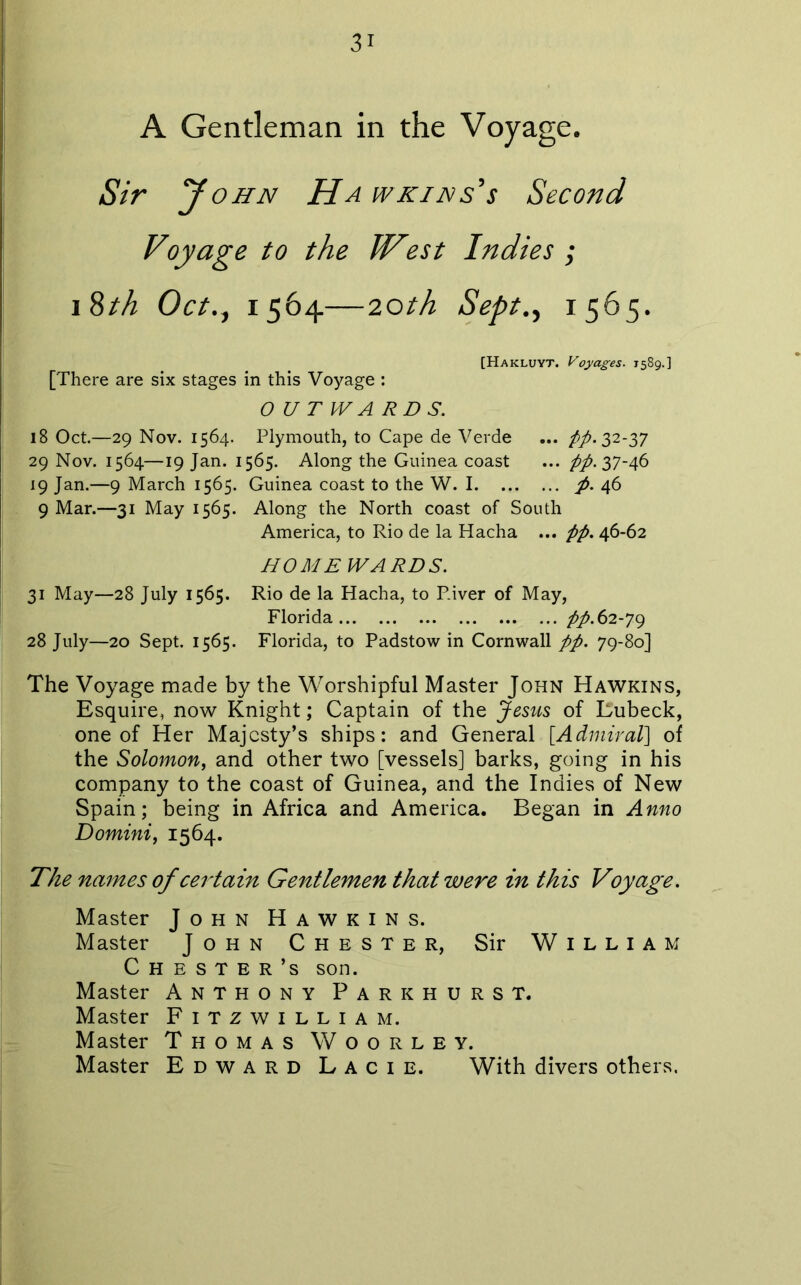 A Gentleman in the Voyage. y OHN Ha wkins's Second Voyage to the ?st Indies ; i8th Oct.j 1564—20th Sept.f 1565. [Hakluyt. Voyages. 1589.] [There are six stages in this Voyage : O U T PV A R D S. 18 Oct.—29 Nov. 1564. Plymouth, to Cape de Verde ... 32-37 29 Nov. 1564—19 Jan. 1565. Along the Guinea coast ... pp. 37-46 19 Jan.—9 March 1565. Guinea coast to the W. I p. 46 9 Mar.—31 May 1565. Along the North coast of South America, to Rio de la Hacha ... pp, 46-62 HOMEWARDS. 31 May—28 July 1565. Rio de la Hacha, to River of May, Florida pp.62-^<^ 28 July—20 Sept. 1565. Florida, to Padstow in Cornwall pp. 79-80] The Voyage made by the Worshipful Master John Hawkins, Esquire, now Knight; Captain of the Jesus of Eubeck, one of Her Majesty’s ships: and General [^Admiral\ of the Solomon, and other two [vessels] barks, going in his company to the coast of Guinea, and the Indies of New Spain; being in Africa and America. Began in Anno Domini, 1564. The names of certain Gentlemen that were in this Voyage. Master John Hawkins. Master John Chester, Sir William Chester’s son. Master Anthony Parkhurst. Master Fitzwilliam. Master Thomas Woorley. Master Edward Lacie. With divers others.