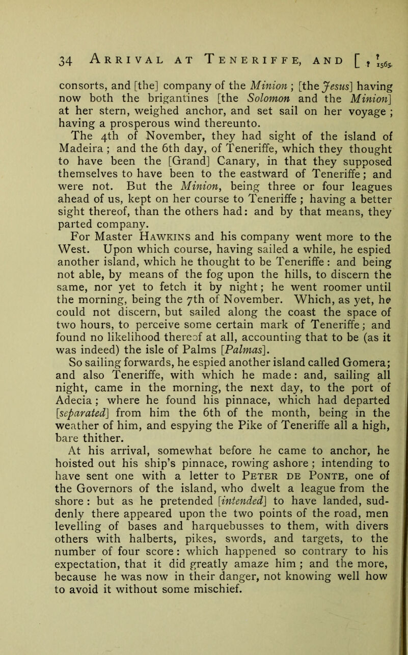 consorts, and [the] company of the Minion ; [the^^SMs] having now both the brigantines [the Solomon and the Minion] at her stern, weighed anchor, and set sail on her voyage ; having a prosperous wind thereunto. The 4th of November, they had sight of the island of Madeira ; and the 6th day, of Teneriffe, which they thought to have been the [Grand] Canary, in that they supposed themselves to have been to the eastward of Teneriffe; and were not. But the Minion, being three or four leagues ahead of us, kept on her course to Teneriffe ; having a better sight thereof, than the others had; and by that means, they parted company. For Master Hawkins and his company went more to the West. Upon which course, having sailed a while, he espied another island, which he thought to be Teneriffe: and being not able, by means of the fog upon the hills, to discern the same, nor yet to fetch it by night; he went roomer until the morning, being the 7th of November. Which, as yet, he could not discern, but sailed along the coast the space of two hours, to perceive some certain mark of Teneriffe; and found no likelihood thereof at all, accounting that to be (as it was indeed) the isle of Palms [Palmas]. So sailing forwards, he espied another island called Gomera; and also Teneriffe, with which he made: and, sailing all night, came in the morning, the next day, to the port of Adecia; where he found his pinnace, which had departed [separated] from him the 6th of the month, being in the weather of him, and espying the Pike of Teneriffe all a high, bare thither. At his arrival, somewhat before he came to anchor, he hoisted out his ship’s pinnace, rowing ashore ; intending to have sent one with a letter to Peter de Ponte, one of the Governors of the island, who dwelt a league from the shore : but as he pretended [intended] to have landed, sud- denly there appeared upon the two points of the road, men levelling of bases and harquebusses to them, with divers others with halberts, pikes, swords, and targets, to the number of four score: which happened so contrary to his expectation, that it did greatly amaze him ; and the more, because he was now in their danger, not knowing well how to avoid it without some mischief.