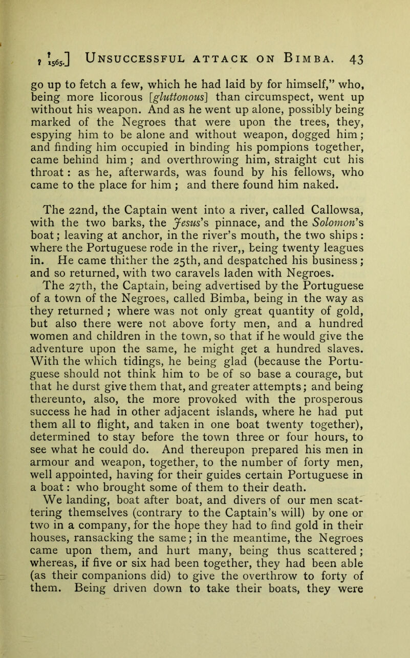 go up to fetch a few, which he had laid by for himself,” who, being more licorous [gluttonous] than circumspect, went up without his weapon. And as he went up alone, possibly being marked of the Negroes that were upon the trees, they, espying him to be alone and without weapon, dogged him; and finding him occupied in binding his pompions together, came behind him; and overthrowing him, straight cut his throat : as he, afterwards, was found by his fellows, who came to the place for him ; and there found him naked. The 22nd, the Captain went into a river, called Callowsa, with the two barks, the Jesus's pinnace, and the Solomon's boat; leaving at anchor, in the river’s mouth, the two ships : where the Portuguese rode in the river,, being twenty leagues in. He came thither the 25th, and despatched his business; and so returned, with two caravels laden with Negroes. The 27th, the Captain, being advertised by the Portuguese of a town of the Negroes, called Bimba, being in the way as they returned ; where was not only great quantity of gold, but also there were not above forty men, and a hundred women and children in the town, so that if he would give the adventure upon the same, he might get a hundred slaves. With the which tidings, he being glad (because the Portu- guese should not think him to be of so base a courage, but that he durst give them that, and greater attempts; and being thereunto, also, the more provoked with the prosperous success he had in other adjacent islands, where he had put them all to flight, and taken in one boat twenty together), determined to stay before the town three or four hours, to see what he could do. And thereupon prepared his men in armour and weapon, together, to the number of forty men, well appointed, having for their guides certain Portuguese in a boat: who brought some of them to their death. We landing, boat after boat, and divers of our men scat- tering themselves (contrary to the Captain’s will) by one or two in a company, for the hope they had to find gold in their houses, ransacking the same; in the meantime, the Negroes came upon them, and hurt many, being thus scattered; whereas, if five or six had been together, they had been able (as their companions did) to give the overthrow to forty of them. Being driven down to take their boats, they were
