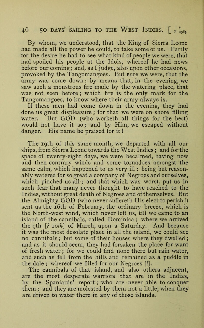 By whom, we understood, that the King of Sierra Leone had made all the power he could, to take some of us. Partly for the desire he had to see what kind of people we were, that had spoiled his people at the Idols, whereof he had news before our coming; and, as I judge, also upon other occasions, provoked by the Tangomangoes. But sure we were, that the army was come down: by means that, in the evening, we saw such a monstrous fire made by the watering place, that was not seen before; which fire is the only mark for the Tangomangoes, to know where their army always is. If these men had come down in the evening, they had done us great displeasure; for that we were on shore filling water. But GOD (who worketh all things for the best) would not have it so; and by Him, we escaped without danger. His name be praised for it! The igth of this same month, we departed with all our ships, from Sierra Leone towards the West Indies ; and for the space of twenty-eight days, we were becalmed, having now and then contrary winds and some tornadoes amongst the same calm, which happened to us very ill: being but reason- ably watered for so great a company of Negroes and ourselves, which pinched us all; and that which was worst, put us in such fear that many never thought to have reached to the Indies, without great death of Negroes and of themselves. But the Almighty GOD (who never suffereth His elect to perish !) sent us the i6th of February, the ordinary breeze, which is the North-west wind, which never left us, till we came to an island of the cannibals, called Dominica; where we arrived the gth [? 10th] of March, upon a Saturday. And because it was the most desolate place in all the island, we could see no cannibals; but some of their houses where they dwelled ; and as it should seem, they had forsaken the place for want of fresh water; for we could find none there but rain water, and such as fell from the hills and remained as a puddle in the dale ; whereof we filled for our Negroes [!]. The cannibals of that island, and also others adjacent, are the most desperate warriors that are in the Indias, by the Spaniards’ report; who are never able to conquer them ; and they are molested by them not a little, when they are driven to water there in any of those islands.
