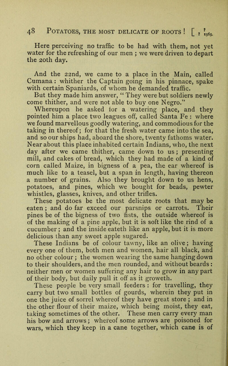 Here perceiving no traffic to be had w^ith them, not yet water for the refreshing of our men ; we were driven to depart the 20th day. And the 22nd, we came to a place in the Main, called Cumana: whither the Captain going in his pinnace, spake with certain Spaniards, of whom he demanded traffic. But they made him answer, “ They were but soldiers newly come thither, and were not able to buy one Negro.” Whereupon he asked tor a watering place, and they pointed him a place two leagues off, called Santa Fe : where we found marvellous goodly watering, and commodious for the taking in thereof; for that the fresh water came into the sea, and so our ships had, aboard the shore, twenty fathoms water. Near about this place inhabited certain Indians, who, the next day after we came thither, came down to us; presenting mill, and cakes of bread, which they had made of a kind of corn called Maize, in bigness of a pea, the ear whereof is much like to a teasel, but a span in length, having thereon a number of grains. Also they brought down to us hens, potatoes, and pines, which we bought for beads, pewter whistles, glasses, knives, and other trifles. These potatoes be the most delicate roots that may be eaten ; and do far exceed our parsnips or carrots. Their pines be of the bigness of two fists, the outside whereof is of the making of a pine apple, but it is soft like the rind of a cucumber; and the inside eateth like an apple, but it is more delicious than any sweet apple sugared. These Indians be of colour tawny, like an olive; having every one of them, both men and women, hair all black, and no other colour ; the women wearing the same hanging down to their shoulders, and the men rounded, and without beards : neither men or women suffering any hair to grow in any part of their body, but daily pull it off as it groweth. These people be very small feeders : for travelling, they carry but two small bottles of gourds, wherein they put in one the juice of sorrel whereof they have great store ; and in the other flour of their maize, which being moist, they eat, taking sometimes of the other. These men carry every man his bow and arrows; whereof some arrows are poisoned for wars, which they keep in a cane together, which cane is of