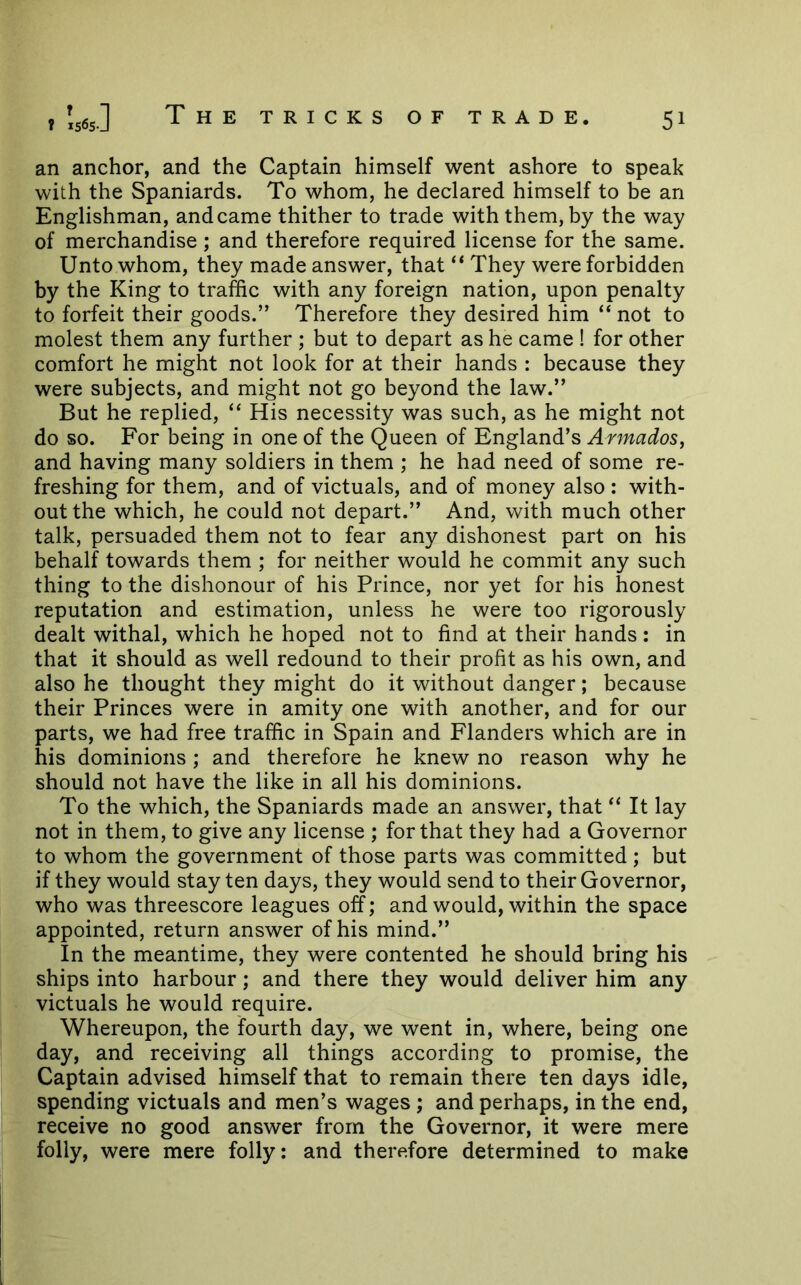 an anchor, and the Captain himself went ashore to speak with the Spaniards. To whom, he declared himself to be an Englishman, and came thither to trade with them, by the way of merchandise; and therefore required license for the same. Unto whom, they made answer, that They were forbidden by the King to traffic with any foreign nation, upon penalty to forfeit their goods.” Therefore they desired him “ not to molest them any further ; but to depart as he came ! for other comfort he might not look for at their hands : because they were subjects, and might not go beyond the law.” But he replied, “ His necessity was such, as he might not do so. For being in one of the Queen of England’s Armados, and having many soldiers in them ; he had need of some re- freshing for them, and of victuals, and of money also : with- out the which, he could not depart.” And, with much other talk, persuaded them not to fear any dishonest part on his behalf towards them ; for neither would he commit any such thing to the dishonour of his Prince, nor yet for his honest reputation and estimation, unless he were too rigorously dealt withal, which he hoped not to find at their hands: in that it should as well redound to their profit as his own, and also he thought they might do it without danger; because their Princes were in amity one with another, and for our parts, we had free traffic in Spain and Flanders which are in his dominions ; and therefore he knew no reason why he should not have the like in all his dominions. To the which, the Spaniards made an answer, that “ It lay not in them, to give any license ; for that they had a Governor to whom the government of those parts was committed; but if they would stay ten days, they would send to their Governor, who was threescore leagues off; and would, within the space appointed, return answer of his mind.” In the meantime, they were contented he should bring his ships into harbour; and there they would deliver him any victuals he would require. Whereupon, the fourth day, we went in, where, being one day, and receiving all things according to promise, the Captain advised himself that to remain there ten days idle, spending victuals and men’s wages; and perhaps, in the end, receive no good answer from the Governor, it were mere folly, were mere folly: and therefore determined to make