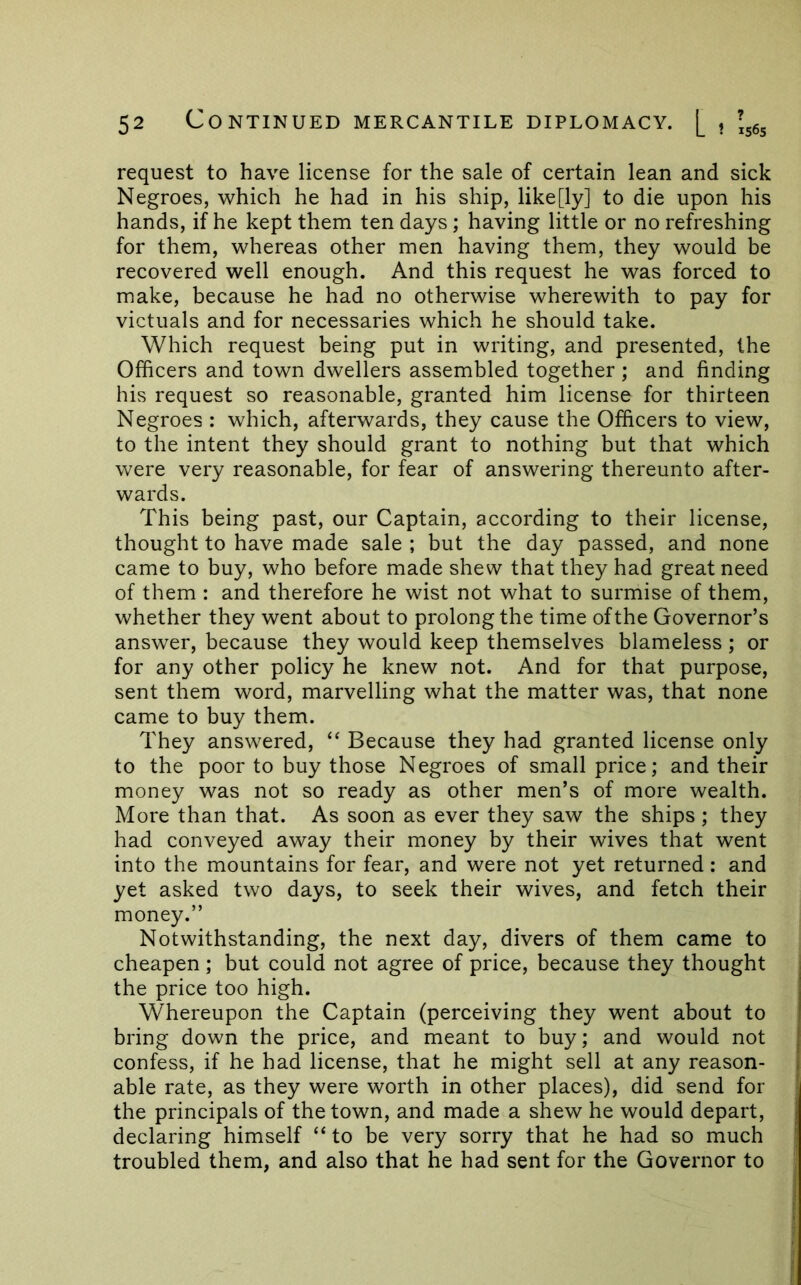 request to have license for the sale of certain lean and sick Negroes, which he had in his ship, like[ly] to die upon his hands, if he kept them ten days; having little or no refreshing for them, whereas other men having them, they would be recovered well enough. And this request he was forced to make, because he had no otherwise wherewith to pay for victuals and for necessaries which he should take. Which request being put in writing, and presented, the Officers and town dwellers assembled together ; and finding his request so reasonable, granted him license for thirteen Negroes : which, afterwards, they cause the Officers to view, to the intent they should grant to nothing but that which were very reasonable, for fear of answering thereunto after- wards. This being past, our Captain, according to their license, thought to have made sale ; but the day passed, and none came to buy, who before made shew that they had great need of them : and therefore he wist not what to surmise of them, whether they went about to prolong the time of the Governor’s answer, because they would keep themselves blameless ; or for any other policy he knew not. And for that purpose, sent them word, marvelling what the matter was, that none came to buy them. They answered, “ Because they had granted license only to the poor to buy those Negroes of small price; and their money was not so ready as other men’s of more wealth. More than that. As soon as ever they saw the ships ; they had conveyed away their money by their wives that went into the mountains for fear, and were not yet returned: and yet asked two days, to seek their wives, and fetch their money.” Notwithstanding, the next day, divers of them came to cheapen ; but could not agree of price, because they thought the price too high. j Whereupon the Captain (perceiving they went about to | bring down the price, and meant to buy; and would not j confess, if he had license, that he might sell at any reason- j able rate, as they were worth in other places), did send for the principals of the town, and made a shew he would depart, declaring himself “ to be very sorry that he had so much ] troubled them, and also that he had sent for the Governor to j