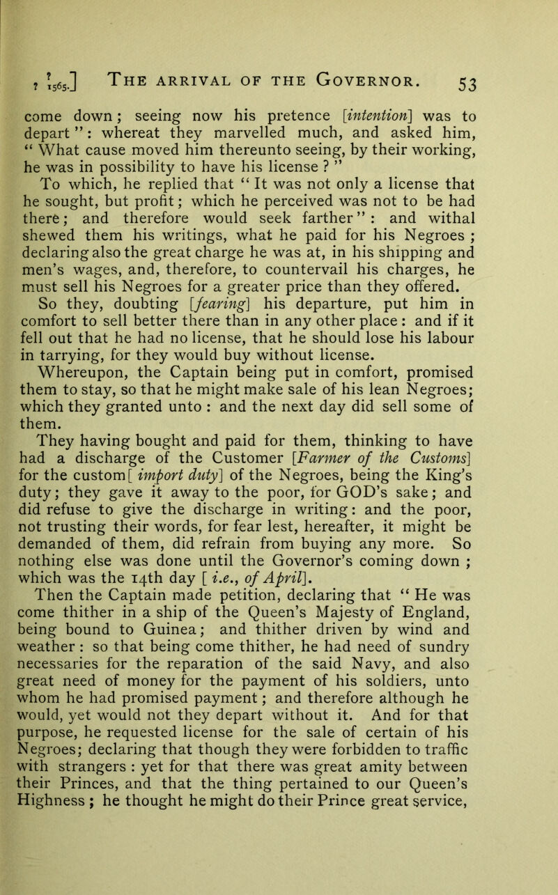 come down; seeing now his pretence [intentioyt] was to depart ”: whereat they marvelled much, and asked him, “ What cause moved him thereunto seeing, by their working, he was in possibility to have his license ? ” To which, he replied that “ It was not only a license that he sought, but profit; which he perceived was not to be had there; and therefore would seek farther”: and withal shewed them his writings, what he paid for his Negroes ; declaring also the great charge he was at, in his shipping and men’s wages, and, therefore, to countervail his charges, he must sell his Negroes for a greater price than they offered. So they, doubting [fearing] his departure, put him in comfort to sell better there than in any other place : and if it fell out that he had no license, that he should lose his labour in tarrying, for they would buy without license. Whereupon, the Captain being put in comfort, promised them to stay, so that he might make sale of his lean Negroes; which they granted unto : and the next day did sell some of them. They having bought and paid for them, thinking to have had a discharge of the Customer [Farmer of the Customs] for the custom [ import duty] of the Negroes, being the King’s duty; they gave it away to the poor, for GOD’s sake; and did refuse to give the discharge in writing: and the poor, not trusting their words, for fear lest, hereafter, it might be demanded of them, did refrain from buying any more. So nothing else was done until the Governor’s coming down ; which was the 14th day [ i,e.^ of April], Then the Captain made petition, declaring that “ He was come thither in a ship of the Queen’s Majesty of England, being bound to Guinea; and thither driven by wind and weather : so that being come thither, he had need of sundry necessaries for the reparation of the said Navy, and also great need of money for the payment of his soldiers, unto whom he had promised payment; and therefore although he would, yet would not they depart without it. And for that purpose, he requested license for the sale of certain of his Negroes; declaring that though they were forbidden to traffic with strangers : yet for that there was great amity between their Princes, and that the thing pertained to our Queen’s Highness ; he thought he might do their Prince great service,