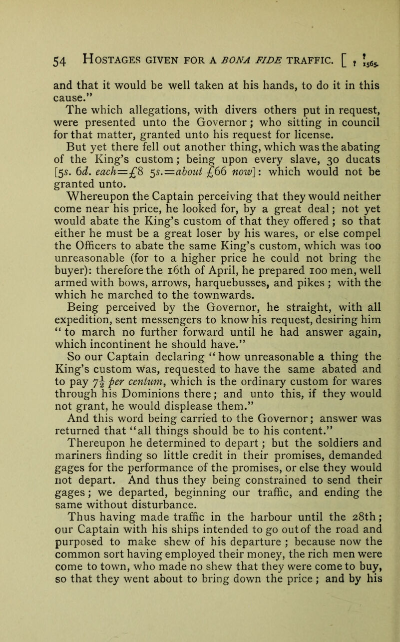 and that it would be well taken at his hands, to do it in this cause.” The which allegations, with divers others put in request, were presented unto the Governor; who sitting in council for that matter, granted unto his request for license. But yet there fell out another thing, which was the abating of the King’s custom; being upon every slave, 30 ducats [5s. 6d. each=£S ^s.=ahout £66 now]: which would not be granted unto. Whereupon the Captain perceiving that they would neither come near his price, he looked for, by a great deal; not yet would abate the King’s custom of that they offered ; so that either he must be a great loser by his wares, or else compel the Officers to abate the same King’s custom, which was too unreasonable (for to a higher price he could not bring the buyer): therefore the i6th of April, he prepared 100 men, well armed with bows, arrows, harquebusses, and pikes ; with the which he marched to the townwards. Being perceived by the Governor, he straight, with all expedition, sent messengers to know his request, desiring him “ to march no further forward until he had answer again, which incontinent he should have.” So our Captain declaring “how unreasonable a thing the King’s custom was, requested to have the same abated and to pay 7J per centum, which is the ordinary custom for wares through his Dominions there; and unto this, if they would not grant, he would displease them.” And this word being carried to the Governor; answer was returned that “all things should be to his content.” Thereupon he determined to depart; but the soldiers and mariners finding so little credit in their promises, demanded gages for the performance of the promises, or else they would not depart. And thus they being constrained to send their gages; we departed, beginning our traffic, and ending the same without disturbance. Thus having made traffic in the harbour until the 28th; our Captain with his ships intended to go out of the road and purposed to make shew of his departure ; because now the common sort having employed their money, the rich men were come to town, who made no shew that they were come to buy, so that they went about to bring down the price ; and by his