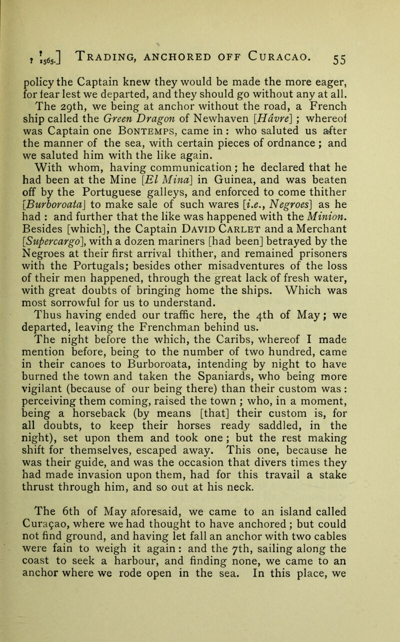 policy the Captain knew they would be made the more eager, for tear lest we departed, and they should go without any at all. The 29th, we being at anchor without the road, a French ship called the Green Dragon of Newhaven [Havre] ; whereof was Captain one Bontemps, came in: who saluted us a*fter the manner of the sea, with certain pieces of ordnance ; and we saluted him with the like again. With whom, having communication ; he declared that he had been at the Mine [El Mina] in Guinea, and was beaten off by the Portuguese galleys, and enforced to come thither [Burhoroata] to make sale of such wares [i.e.^ Negroes] as he had : and further that the like was happened with the Minion. Besides [which], the Captain David Carlet and a Merchant [Supercargo], with a dozen mariners [had been] betrayed by the Negroes at their first arrival thither, and remained prisoners with the Portugals; besides other misadventures of the loss of their men happened, through the great lack of fresh water, with great doubts of bringing home the ships. Which was most sorrowful for us to understand. Thus having ended our traffic here, the 4th of May; we departed, leaving the Frenchman behind us. The night before the which, the Caribs, whereof I made mention before, being to the number of two hundred, came in their canoes to Burboroata, intending by night to have burned the town and taken the Spaniards, who being more vigilant (because of our being there) than their custom was: perceiving them coming, raised the town ; who, in a moment, being a horseback (by means [that] their custom is, for all doubts, to keep their horses ready saddled, in the night), set upon them and took one; but the rest making shift for themselves, escaped away. This one, because he was their guide, and was the occasion that divers times they had made invasion upon them, had for this travail a stake thrust through him, and so out at his neck. The 6th of May aforesaid, we came to an island called Cura9ao, where we had thought to have anchored; but could not find ground, and having let fall an anchor with two cables were fain to weigh it again: and the 7th, sailing along the coast to seek a harbour, and finding none, we came to an anchor where we rode open in the sea. In this place, we