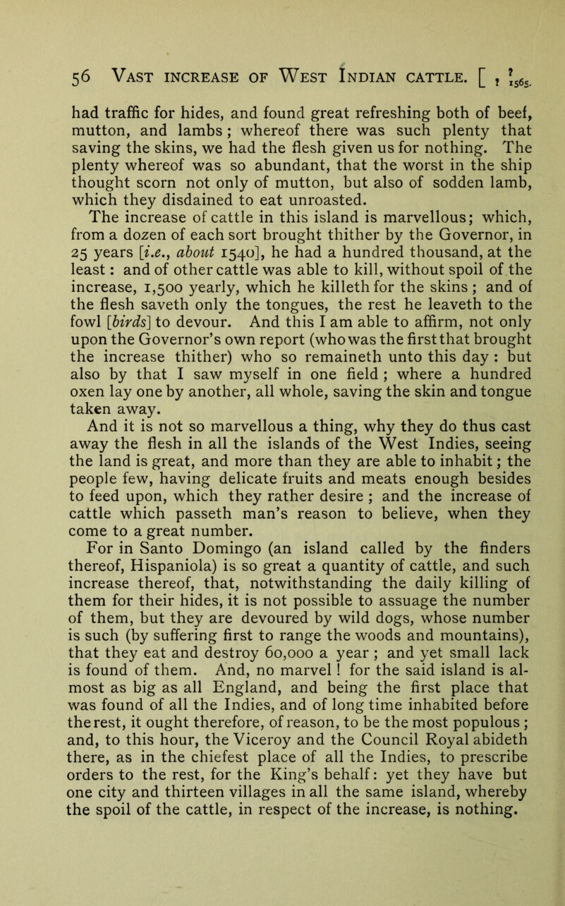 had traffic for hides, and found great refreshing both of beef, mutton, and lambs; whereof there was such plenty that saving the skins, we had the flesh given us for nothing. The plenty whereof was so abundant, that the worst in the ship thought scorn not only of mutton, but also of sodden lamb, which they disdained to eat unroasted. The increase of cattle in this island is marvellous; which, from a dozen of each sort brought thither by the Governor, in 25 years about 1540], he had a hundred thousand, at the least: and of other cattle was able to kill, without spoil of the increase, 1,500 yearly, which he killethfor the skins; and of the flesh saveth only the tongues, the rest he leaveth to the fowl [birds] to devour. And this I am able to affirm, not only upon the Governor’s own report (who was the first that brought the increase thither) who so remaineth unto this day : but also by that I saw myself in one field ; where a hundred oxen lay one by another, all whole, saving the skin and tongue taken away. And it is not so marvellous a thing, why they do thus cast away the flesh in all the islands of the West Indies, seeing the land is great, and more than they are able to inhabit; the people few, having delicate fruits and meats enough besides to feed upon, which they rather desire ; and the increase of cattle which passeth man’s reason to believe, when they come to a great number. For in Santo Domingo (an island called by the finders thereof, Hispaniola) is so great a quantity of cattle, and such increase thereof, that, notwithstanding the daily killing of them for their hides, it is not possible to assuage the number of them, but they are devoured by wild dogs, whose number is such (by suffering first to range the woods and mountains), that they eat and destroy 60,000 a year; and yet small lack is found of them. And, no marvel ! for the said island is al- most as big as all England, and being the first place that was found of all the Indies, and of long time inhabited before the rest, it ought therefore, of reason, to be the most populous ; and, to this hour, the Viceroy and the Council Royal abideth there, as in the chiefest place of all the Indies, to prescribe orders to the rest, for the King’s behalf: yet they have but one city and thirteen villages in all the same island, whereby the spoil of the cattle, in respect of the increase, is nothing.