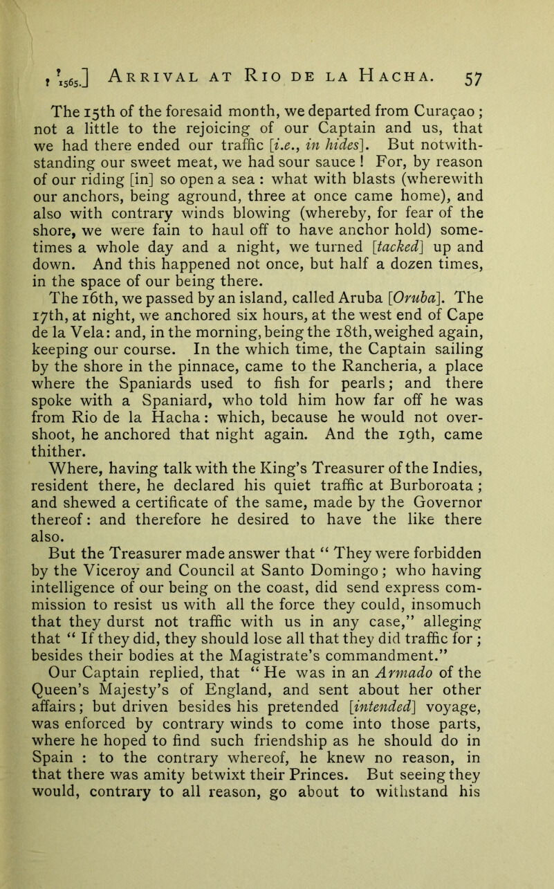 The 15th of the foresaid month, we departed from Curagao ; not a little to the rejoicing of our Captain and us, that we had there ended our traffic [i.e., in hides]. But notwith- standing our sweet meat, we had sour sauce ! For, by reason of our riding [in] so open a sea : what with blasts (wherewith our anchors, being aground, three at once came home), and also with contrary winds blowing (whereby, for fear of the shore, we were fain to haul off to have anchor hold) some- times a whole day and a night, we turned [tacked] up and down. And this happened not once, but half a dozen times, in the space of our being there. The i6th, we passed by an island, called Aruba [Oruha]. The 17th, at night, we anchored six hours, at the west end of Cape de la Vela: and, in the morning, being the i8th, weighed again, keeping our course. In the which time, the Captain sailing by the shore in the pinnace, came to the Rancheria, a place where the Spaniards used to fish for pearls; and there spoke with a Spaniard, who told him how far off he was from Rio de la Hacha: which, because he would not over- shoot, he anchored that night again. And the 19th, came thither. Where, having talk with the King’s Treasurer of the Indies, resident there, he declared his quiet traffic at Burboroata ; and shewed a certificate of the same, made by the Governor thereof: and therefore he desired to have the like there also. But the Treasurer made answer that “ They were forbidden by the Viceroy and Council at Santo Domingo; who having intelligence of our being on the coast, did send express com- mission to resist us with all the force they could, insomuch that they durst not traffic with us in any case,” alleging that “ If they did, they should lose all that they did traffic for ; besides their bodies at the Magistrate’s commandment.” Our Captain replied, that “ He was in an Armado of the Queen’s Majesty’s of England, and sent about her other affairs; but driven besides his pretended [intended] voyage, was enforced by contrary winds to come into those parts, where he hoped to find such friendship as he should do in Spain : to the contrary whereof, he knew no reason, in that there was amity betwixt their Princes. But seeing they would, contrary to all reason, go about to withstand his