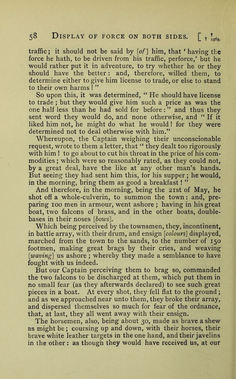 traffic; it should not be said by [of] him, that * having the force he hath, to be driven from his traffic, perforce,’ but he would rather put it in adventure, to try whether he or they should have the better: and, therefore, willed them, to determine either to give him license to trade, or else to stand to their own harms ! ” So upon this, it was determined, “ He should have license to trade ; but they would give him such a price as was the one half less than he had sold for before: ” and thus they sent word they would do, and none otherwise, and “ If it liked him not, he might do what he would! for they were determined not to deal otherwise with him.” Whereupon, the Captain weighing their unconscionable request, wrote to them a letter, that “ they dealt too rigorously with him ! to go about to cut his throat in the price of his com- modities ; which were so reasonably rated, as they could not, by a great deal, have the like at any other man’s hands. But seeing they had sent him this, for his supper; he would, in the morning, bring them as good a breakfast ! ” And therefore, in the morning, being the 21st of May, he shot off a whole-culverin, to summon the town: and, pre- paring 100 men in armour, went ashore ; having in his great boat, two falcons of brass, and in the other boats, double- bases in their noses [bows]. Which being perceived by the townsmen, they, incontinent, in battle array, with their drum, and ensign [colours] displayed, marched from the town to the sands, to the number of 150 footmen, making great brags by their cries, and weaving [waving] us ashore ; whereby they made a semblance to have fought with us indeed. But our Captain perceiving them to brag so, commanded the two falcons to be discharged at them, which put them in no small fear (as they afterwards declared) to see such great pieces in a boat. At every shot, they fell flat to the ground; and as we approached near unto them, they broke their array, and dispersed themselves so much for fear of the ordnance, that, at last, they all went away with their ensign. The horsemen, also, being about 30, made as brave a shew as might be; coursing up and down, with their horses, their brave white leather targets in the one hand, and their javelins in the other; as though they would have received us, at our
