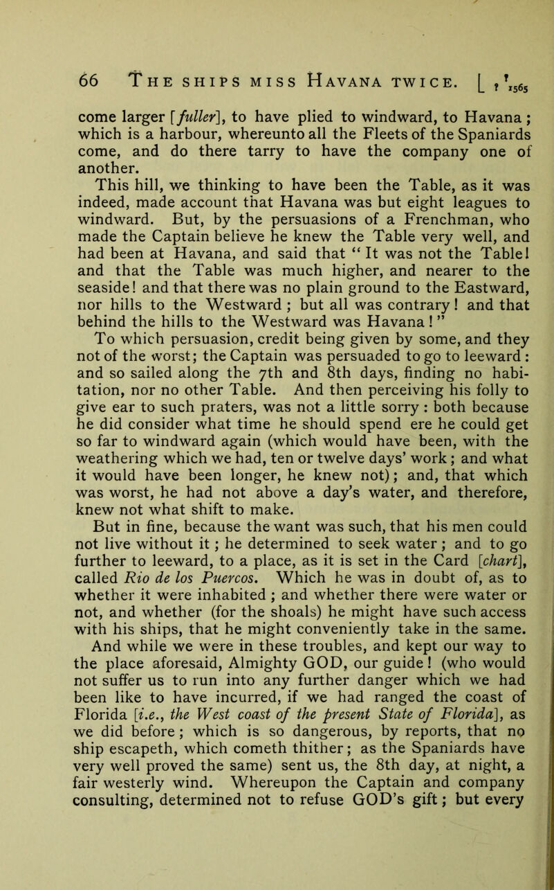 come larger [fuller]^ to have plied to windward, to Havana ; which is a harbour, whereunto all the Fleets of the Spaniards come, and do there tarry to have the company one of another. This hill, we thinking to have been the Table, as it was indeed, made account that Havana was but eight leagues to windward. But, by the persuasions of a Frenchman, who made the Captain believe he knew the Table very well, and had been at Havana, and said that “ It was not the Table 1 and that the Table was much higher, and nearer to the seaside! and that there was no plain ground to the Eastward, nor hills to the Westward ; but all was contrary! and that behind the hills to the Westward was Havana 1 ” To which persuasion, credit being given by some, and they not of the worst; the Captain was persuaded to go to leeward : and so sailed along the yth and 8th days, finding no habi- tation, nor no other Table. And then perceiving his folly to give ear to such praters, was not a little sorry: both because he did consider what time he should spend ere he could get so far to windward again (which would have been, with the weathering which we had, ten or twelve days’ work; and what it would have been longer, he knew not); and, that which was worst, he had not above a day’s water, and therefore, knew not what shift to make. But in fine, because the want was such, that his men could not live without it; he determined to seek water; and to go further to leeward, to a place, as it is set in the Card [chart], called Rio de los Puercos, Which he was in doubt of, as to whether it were inhabited ; and whether there were water or not, and whether (for the shoals) he might have such access with his ships, that he might conveniently take in the same. And while we were in these troubles, and kept our way to the place aforesaid. Almighty GOD, our guide! (who would not suffer us to run into any further danger which we had been like to have incurred, if we had ranged the coast of Florida [i.e., the West coast of the present State of Florida], as we did before; which is so dangerous, by reports, that no ship escapeth, which cometh thither; as the Spaniards have very well proved the same) sent us, the 8th day, at night, a fair westerly wind. Whereupon the Captain and company consulting, determined not to refuse GOD’s gift; but every