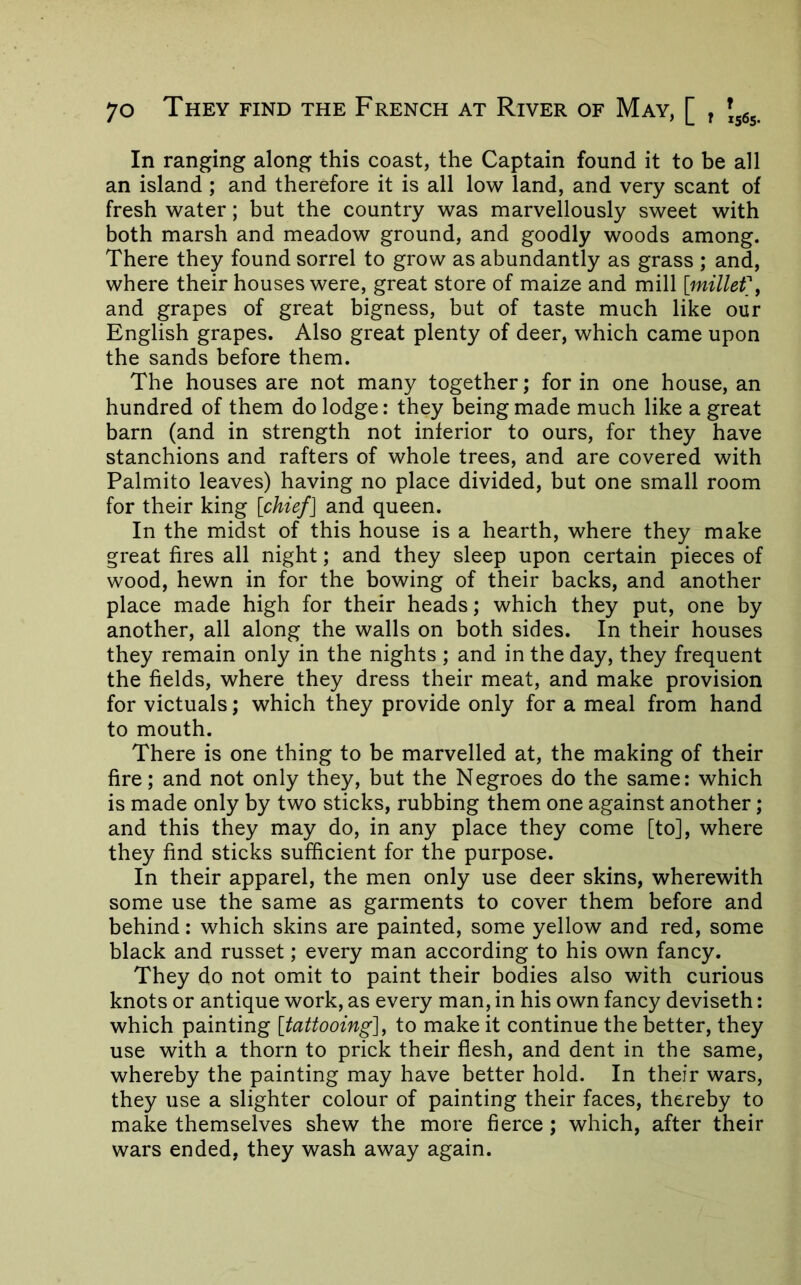 In ranging along this coast, the Captain found it to be all an island ; and therefore it is all low land, and very scant of fresh water; but the country was marvellously sweet with both marsh and meadow ground, and goodly woods among. There they found sorrel to grow as abundantly as grass ; and, where their houses were, great store of maize and mill [millefy and grapes of great bigness, but of taste much like our English grapes. Also great plenty of deer, which came upon the sands before them. The houses are not many together; for in one house, an hundred of them do lodge: they being made much like a great barn (and in strength not inferior to ours, for they have stanchions and rafters of whole trees, and are covered with Palmito leaves) having no place divided, but one small room for their king [chief] and queen. In the midst of this house is a hearth, where they make great fires all night; and they sleep upon certain pieces of wood, hewn in for the bowing of their backs, and another place made high for their heads; which they put, one by another, all along the walls on both sides. In their houses they remain only in the nights ; and in the day, they frequent the fields, where they dress their meat, and make provision for victuals; which they provide only for a meal from hand to mouth. There is one thing to be marvelled at, the making of their fire; and not only they, but the Negroes do the same: which is made only by two sticks, rubbing them one against another; and this they may do, in any place they come [to], where they find sticks sufficient for the purpose. In their apparel, the men only use deer skins, wherewith some use the same as garments to cover them before and behind: which skins are painted, some yellow and red, some black and russet; every man according to his own fancy. They do not omit to paint their bodies also with curious knots or antique work, as every man, in his own fancy deviseth: which painting [tattooing], to make it continue the better, they use with a thorn to prick their flesh, and dent in the same, whereby the painting may have better hold. In their wars, they use a slighter colour of painting their faces, thereby to make themselves shew the more fierce; which, after their wars ended, they wash away again.