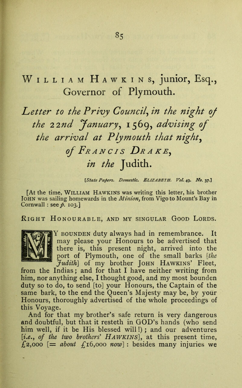 William Hawkins, junior, Esq., Governor of Plymouth. Letter to the Privy Council^ in the night of the 22nd fanuary^ 1569, advising of the arrival at Plymouth that nighty of Francis Drake^ in the Judith. [State Papers. Domestic. ELIZABETH. Vol. 49. No. 37.] [At the time, William Hawkins was writing this letter, his brother Tohn was sailing homewards in the Mmion^ from Vigo to Mount’s Bay in Cornwall : see^. 103.] Right Honourable, and my singular Good Lords. Y BOUNDEN duty always had in remembrance. It may please your Honours to be advertised that there is, this present night, arrived into the port of Plymouth, one of the small barks [the Judith] of my brother John Hawkins’ Fleet, from the Indias; and for that I have neither writing from him, nor anything else, I thought good, and my most bounden duty so to do, to send [to] your Honours, the Captain of the same bark, to the end the Queen’s Majesty may be, by your Honours, thoroughly advertised of the whole proceedings of this Voyage. And for that my brother’s safe return is very dangerous and doubtful, but that it resteth in GOD’s hands (who send him well, if it be His blessed will!) ; and our adventures [i.e.f of the two brothers' Hawkins], at this present time, £2.,000 [= about £1^,000 now] : besides many injuries we