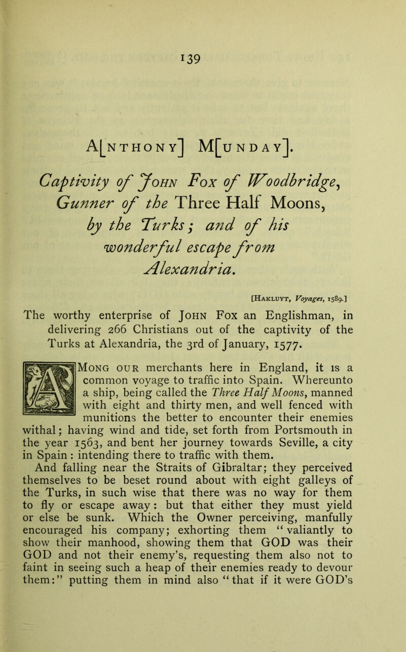 A[nthon Y ] MfuNDAY]. Captivity of “John Fox of Woodbridge^ Gunner of the Three Half Moons, by the Turks; and of his wonderful escape from Alexandria. [Hakluyt, Voyages, 1589.] The worthy enterprise of John Fox an Englishman, in delivering 266 Christians out of the captivity of the Turks at Alexandria, the 3rd of January, 1577. our merchants here in England, it is a common voyage to traffic into Spain. Whereunto a ship, being called the Three Half Moons^ manned with eight and thirty men, and well fenced with munitions the better to encounter their enemies withal; having wind and tide, set forth from Portsmouth in the year 1563, and bent her journey towards Seville, a city in Spain : intending there to traffic with them. And falling near the Straits of Gibraltar; they perceived themselves to be beset round about with eight galleys of the Turks, in such wise that there was no way for them to fly or escape away: but that either they must yield or else be sunk. Which the Owner perceiving, manfully encouraged his company; exhorting them “ valiantly to show their manhood, showing them that GOD was their GOD and not their enemy’s, requesting them also not to faint in seeing such a heap of their enemies ready to devour them:” putting them in mind also “that if it were GOD’s