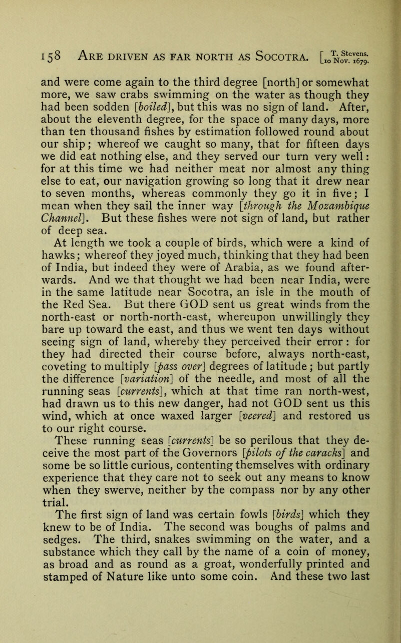 and were come again to the third degree [north] or somewhat more, we saw crabs swimming on the water as though they had been sodden [boiled]^ but this was no sign of land. After, about the eleventh degree, for the space of many days, more than ten thousand fishes by estimation followed round about our ship; whereof we caught so many, that for fifteen days we did eat nothing else, and they served our turn very well: for at this time we had neither meat nor almost any thing else to eat, our navigation growing so long that it drew near to seven months, whereas commonly they go it in five; I mean when they sail the inner way [through the Mozambique Channel]. But these fishes were not sign of land, but rather of deep sea. At length we took a couple of birds, which were a kind of hawks; whereof they joyed much, thinking that they had been of India, but indeed they were of Arabia, as we found after- wards. And we that thought we had been near India, were in the same latitude near Socotra, an isle in the mouth of the Red Sea. But there GOD sent us great winds from the north-east or north-north-east, whereupon unwillingly they bare up toward the east, and thus we went ten days without seeing sign of land, whereby they perceived their error: for they had directed their course before, always north-east, coveting to multiply [pass over] degrees of latitude ; but partly the difference [variation] of the needle, and most of all the running seas [currents]^ which at that time ran north-west, had drawn us to this new danger, had not GOD sent us this wind, which at once waxed larger [veered] and restored us to our right course. These running seas [currents] be so perilous that they de- ceive the most part of the Governors [pilots of the caracks] and some be so little curious, contenting themselves with ordinary experience that they care not to seek out any means to know when they swerve, neither by the compass nor by any other trial. The first sign of land was certain fowls [birds] which they knew to be of India. The second was boughs of palms and sedges. The third, snakes swimming on the water, and a substance which they call by the name of a coin of money, as broad and as round as a groat, wonderfully printed and stamped of Nature like unto some coin. And these two last