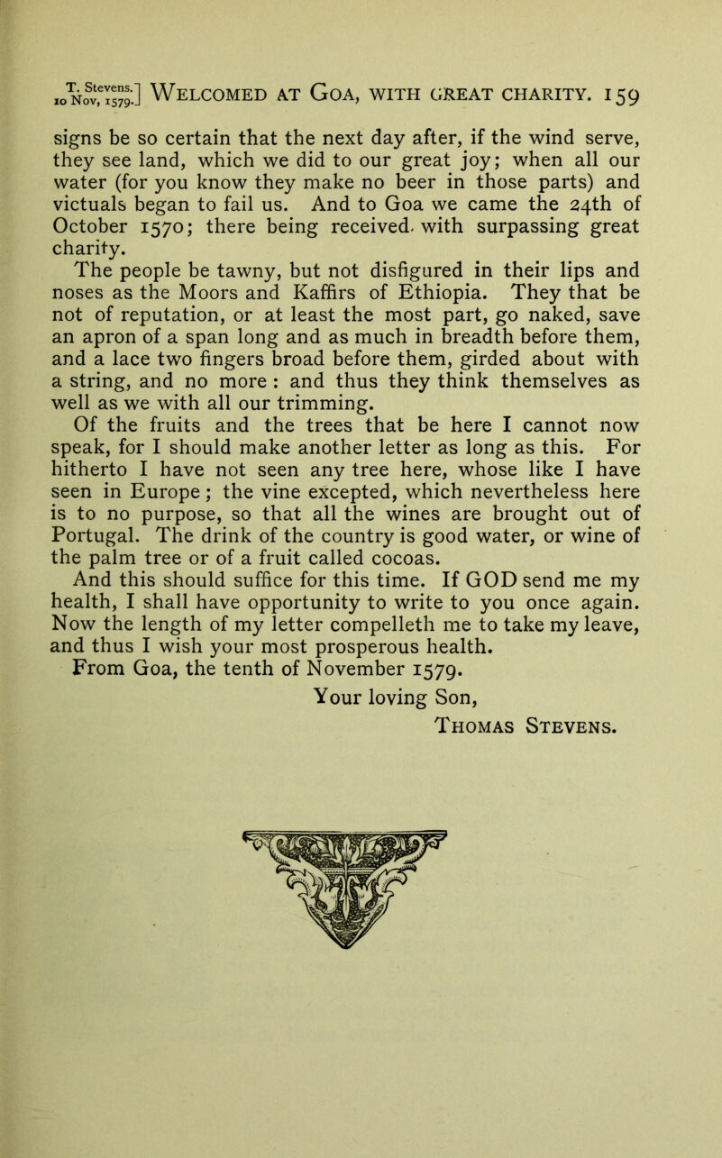 ioNo^v?Is79-] Welcomed a.t Goa, with great charity, i 59 signs be so certain that the next day after, if the wind serve, they see land, which we did to our great joy; when all our water (for you know they make no beer in those parts) and victuals began to fail us. And to Goa we came the 24th of October 1570; there being received, with surpassing great charity. The people be tawny, but not disfigured in their lips and noses as the Moors and Kaffirs of Ethiopia. They that be not of reputation, or at least the most part, go naked, save an apron of a span long and as much in breadth before them, and a lace two fingers broad before them, girded about with a string, and no more : and thus they think themselves as well as we with all our trimming. Of the fruits and the trees that be here I cannot now speak, for I should make another letter as long as this. For hitherto I have not seen any tree here, whose like I have seen in Europe; the vine excepted, which nevertheless here is to no purpose, so that all the wines are brought out of Portugal. The drink of the country is good water, or wine of the palm tree or of a fruit called cocoas. And this should suffice for this time. If GOD send me my health, I shall have opportunity to write to you once again. Now the length of my letter compelleth me to take my leave, and thus I wish your most prosperous health. From Goa, the tenth of November 1579. Your loving Son, Thomas Stevens.