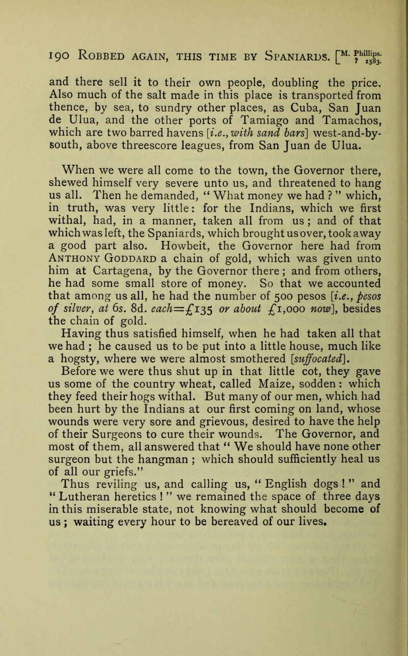 and there sell it to their own people, doubling the price. Also much of the salt made in this place is transported from thence, by sea, to sundry other places, as Cuba, San Juan de Ulua, and the other ports of Tamiago and Tamachos, which are two barred havens [i.e., with sand bars'] west-and-by- south, above threescore leagues, from San Juan de Ulua. When we were all come to the town, the Governor there, shewed himself very severe unto us, and threatened to hang us all. Then he demanded, “ What money we had ? ” which, in truth, was very little: for the Indians, which we first withal, had, in a manner, taken all from us ; and of that which was left, the Spaniards, which brought us over, took away a good part also. Howbeit, the Governor here had from Anthony Goddard a chain of gold, which was given unto him at Cartagena, by the Governor there; and from others, he had some small store of money. So that we accounted that among us all, he had the number of 500 pesos [i.e., pesos of silver, at 6s. 8d. each=£i^^ or about £1,000 now], besides the chain of gold. Having thus satisfied himself, when he had taken all that we had ; he caused us to be put into a little house, much like a hogsty, where we were almost smothered [suffocated]. Before we were thus shut up in that little cot, they gave us some of the country wheat, called Maize, sodden: which they feed their hogs withal. But many of our men, which had been hurt by the Indians at our first coming on land, whose wounds were very sore and grievous, desired to have the help of their Surgeons to cure their wounds. The Governor, and most of them, all answered that “ We should have none other surgeon but the hangman ; which should sufficiently heal us of all our griefs.” Thus reviling us, and calling us, “ English dogs ! ” and “ Lutheran heretics ! ” we remained the space of three days in this miserable state, not knowing what should become of us ; waiting every hour to be bereaved of our lives.