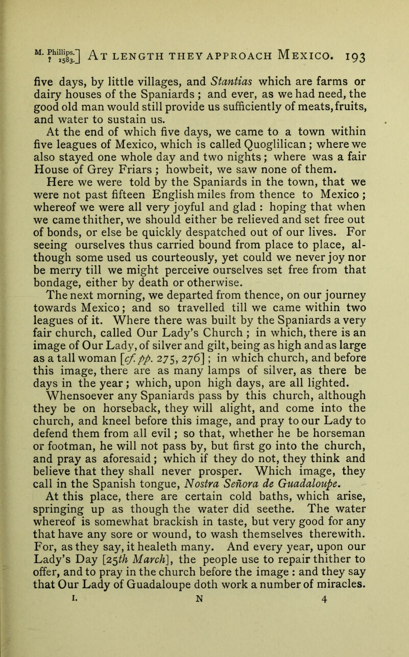 five days, by little villages, and Stantias which are farms or dairy houses of the Spaniards ; and ever, as we had need, the good old man would still provide us sufficiently of meats, fruits, and water to sustain us. At the end of which five days, we came to a town within five leagues of Mexico, which is called Quoglilican; where we also stayed one whole day and two nights; where was a fair House of Grey Friars ; howbeit, we saw none of them. Here we were told by the Spaniards in the town, that we were not past fifteen English miles from thence to Mexico ; whereof we were all very joyful and glad : hoping that when we came thither, we should either be relieved and set free out of bonds, or else be quickly despatched out of our lives. For seeing ourselves thus carried bound from place to place, al- though some used us courteously, yet could we never joy nor be merry till we might perceive ourselves set free from that bondage, either by death or otherwise. The next morning, we departed from thence, on our journey towards Mexico; and so travelled till we came within two leagues of it. Where there was built by the Spaniards a very fair church, called Our Lady’s Church ; in which, there is an image of Our Lady, of silver and gilt, being as high and as large as a tall woman [cf.pp. 275, 276] ; in which church, and before this image, there are as many lamps of silver, as there be days in the year; which, upon high days, are all lighted. Whensoever any Spaniards pass by this church, although they be on horseback, they will alight, and come into the church, and kneel before this image, and pray to our Lady to defend them from all evil; so that, whether he be horseman or footman, he will not pass by, but first go into the church, and pray as aforesaid; which if they do not, they think and believe that they shall never prosper. Which image, they call in the Spanish tongue. Nostra Senora de Guadaloupe, At this place, there are certain cold baths, which arise, springing up as though the water did seethe. The water whereof is somewhat brackish in taste, but very good for any that have any sore or wound, to wash themselves therewith. For, as they say, it healeth many. And every year, upon our Lady’s Day [z^th March], the people use to repair thither to offer, and to pray in the church before the image : and they say that Our Lady of Guadaloupe doth work a number of miracles. I. N 4