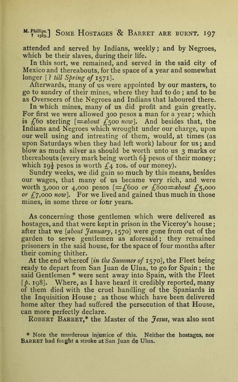 attended and served by Indians, weekly; and by Negroes, which be their slaves, during their life. In this sort, we remained, and served in the said city of Mexico and thereabouts, for the space of a year and somewhat longer [ ? till Spring of 1571]. Afterwards, many of us were appointed by our masters, to go to sundry of their mines, where they had to do ; and to be as Overseers of the Negroes and Indians that laboured there. In which mines, many of us did profit and gain greatly. For first we were allowed 300 pesos a man for a year; which is £60 sterling [=about £500 now]. And besides that, the Indians and Negroes which wrought under our charge, upon our well using and intreating of them, would, at times (as upon Saturdays when they had left work) labour for us; and blow as much silver as should be worth unto us 3 marks or thereabouts (every mark being worth pesos of their money; which 19J pesos is worth £^ los. of our money). Sundry weeks, we did gain so much by this means, besides our wages, that many of us became very rich, and were worth 3,000 or 4,000 pesos [=^^600 or £8oo=about £5,000 or £j,ooo now]. For we lived and gained thus much in those mines, in some three or four years. As concerning those gentlemen which were delivered as hostages, and that were kept in prison in the Viceroy’s house; after that we [about January, 1570] were gone from out of the garden to serve gentlemen as aforesaid; they remained prisoners in the said house, for the space of four months after their coming thither. At the end whereof [in the Summer of 1570], the Fleet being ready to depart from San Juan de Ulua, to go for Spain; the said Gentlemen * were sent away into Spain, with the Fleet [p. 198]. Where, as I have heard it credibly reported, many of them died with the cruel handling of the Spaniards in the Inquisition House ; as those which have been delivered home after they had suffered the persecution of that House, can more perfectly declare. Robert Barret,* the Master of the Jesus, was also sent * Note the murderous injustice of this. Neither the hostages, not Barret had fought a stroke at San Juan de Ulua.