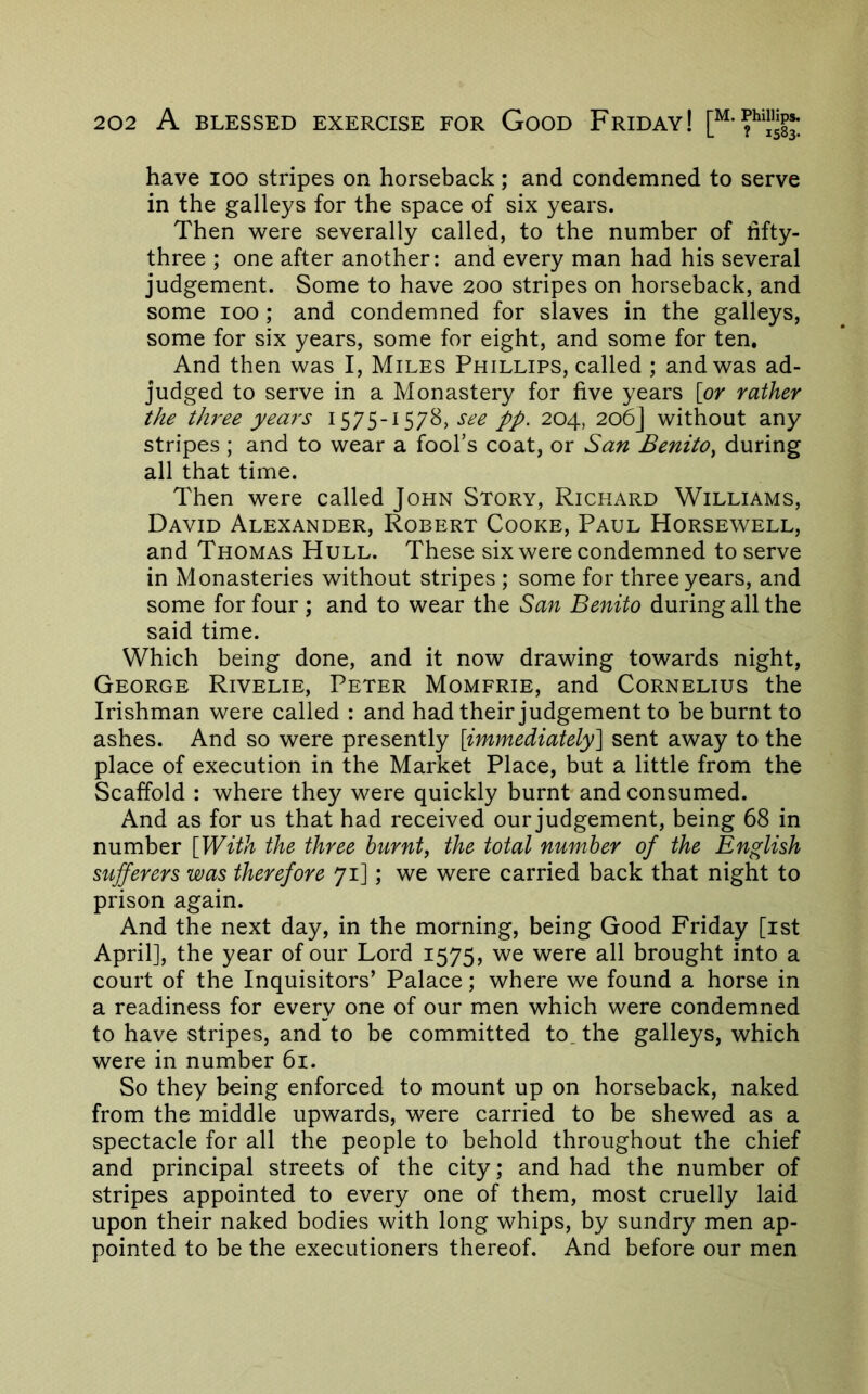 have 100 stripes on horseback; and condemned to serve in the galleys for the space of six years. Then Avere severally called, to the number of fifty- three ; one after another: and every man had his several judgement. Some to have 200 stripes on horseback, and some 100; and condemned for slaves in the galleys, some for six years, some for eight, and some for ten. And then was I, Miles Phillips, called ; and was ad- judged to serve in a Monastery for five years [or rather the tJi7'ee years 1575-1578, pp. 204, 206] without any stripes ; and to wear a fool’s coat, or San Benito^ during all that time. Then were called John Story, Richard Williams, David Alexander, Robert Cooke, Paul Horsewell, and Thomas Hull. These six were condemned to serve in Monasteries without stripes ; some for three years, and some for four ; and to wear the San Benito during all the said time. Which being done, and it now drawing towards night, George Rivelie, Peter Momfrie, and Cornelius the Irishman were called : and had their judgement to be burnt to ashes. And so were presently [immediately] sent away to the place of execution in the Market Place, but a little from the Scaffold : where they were quickly burnt and consumed. And as for us that had received our judgement, being 68 in number [With the three hurnty the total number of the English sufferers was therefore 71]; we were carried back that night to prison again. And the next day, in the morning, being Good Friday [ist April], the year of our Lord 1575, we were all brought into a court of the Inquisitors’ Palace; where we found a horse in a readiness for every one of our men which were condemned to have stripes, and to be committed to. the galleys, which were in number 61. So they being enforced to mount up on horseback, naked from the middle upwards, were carried to be shewed as a spectacle for all the people to behold throughout the chief and principal streets of the city; and had the number of stripes appointed to every one of them, most cruelly laid upon their naked bodies with long whips, by sundry men ap- pointed to be the executioners thereof. And before our men