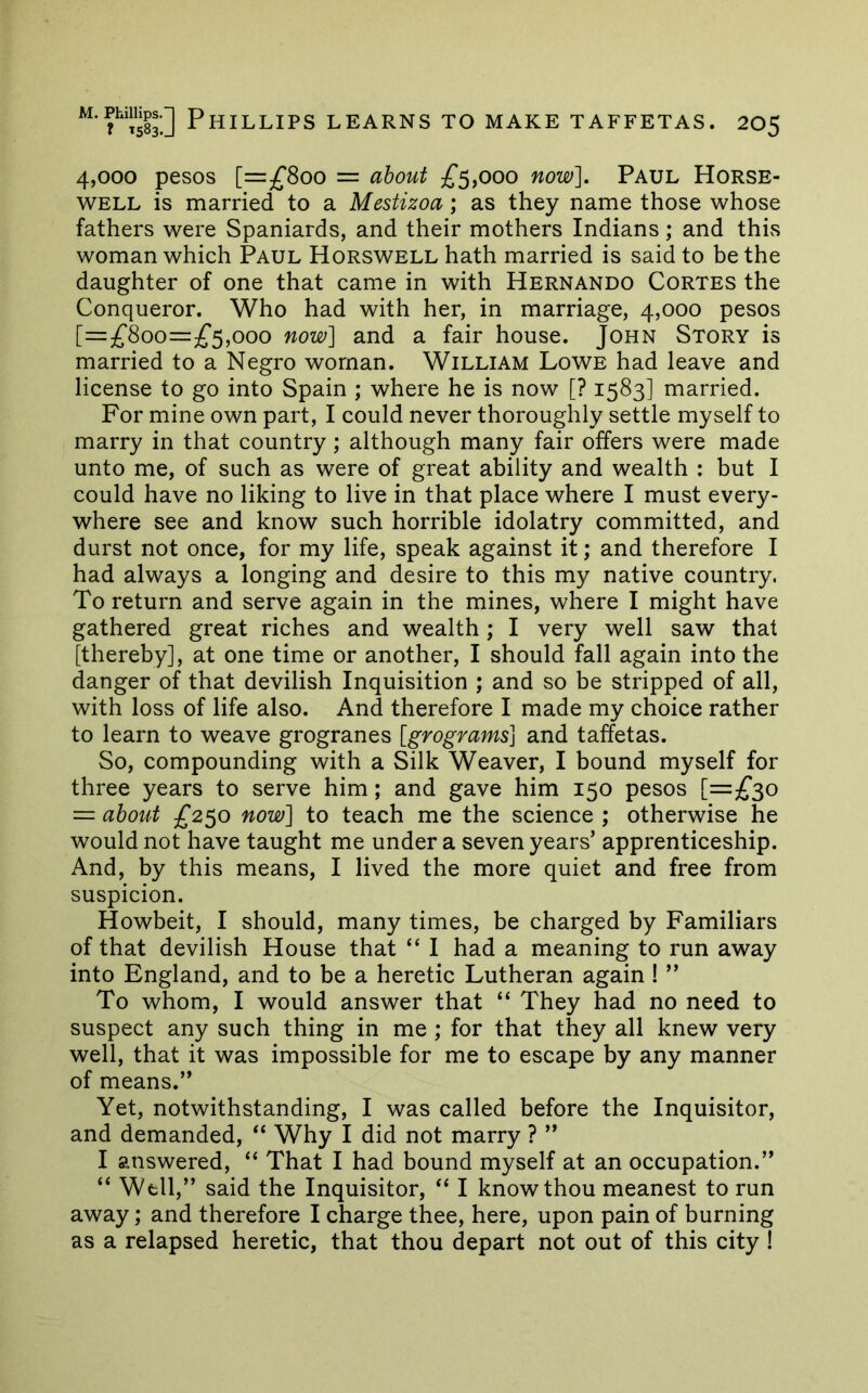 4,000 pesos [=^800 = about £^y000 now], Paul Horse- well is married to a Mestizoa; as they name those whose fathers were Spaniards, and their mothers Indians; and this woman which Paul Horswell hath married is said to be the daughter of one that came in with Hernando Cortes the Conqueror. Who had with her, in marriage, 4,000 pesos [=z£Soo=£^,ooo now] and a fair house. John Story is married to a Negro woman. William Lowe had leave and license to go into Spain ; where he is now [? 1583] married. For mine own part, I could never thoroughly settle myself to marry in that country; although many fair offers were made unto me, of such as were of great ability and wealth : but I could have no liking to live in that place where I must every- where see and know such horrible idolatry committed, and durst not once, for my life, speak against it; and therefore I had always a longing and desire to this my native country. To return and serve again in the mines, where I might have gathered great riches and wealth; I very well saw that [thereby], at one time or another, I should fall again into the danger of that devilish Inquisition ; and so be stripped of all, with loss of life also. And therefore I made my choice rather to learn to weave grogranes [grograms] and taffetas. So, compounding with a Silk Weaver, I bound myself for three years to serve him; and gave him 150 pesos [=^^30 = about £250 now] to teach me the science ; otherwise he would not have taught me under a seven years’ apprenticeship. And, by this means, I lived the more quiet and free from suspicion. Howbeit, I should, many times, be charged by Familiars of that devilish House that “ I had a meaning to run away into England, and to be a heretic Lutheran again ! ” To whom, I would answer that “ They had no need to suspect any such thing in me ; for that they all knew very well, that it was impossible for me to escape by any manner of means.” Yet, notwithstanding, I was called before the Inquisitor, and demanded, “ Why I did not marry ? ” I answered, “ That I had bound myself at an occupation.” “ Well,” said the Inquisitor, “ I know thou meanest to run away; and therefore I charge thee, here, upon pain of burning as a relapsed heretic, that thou depart not out of this city !