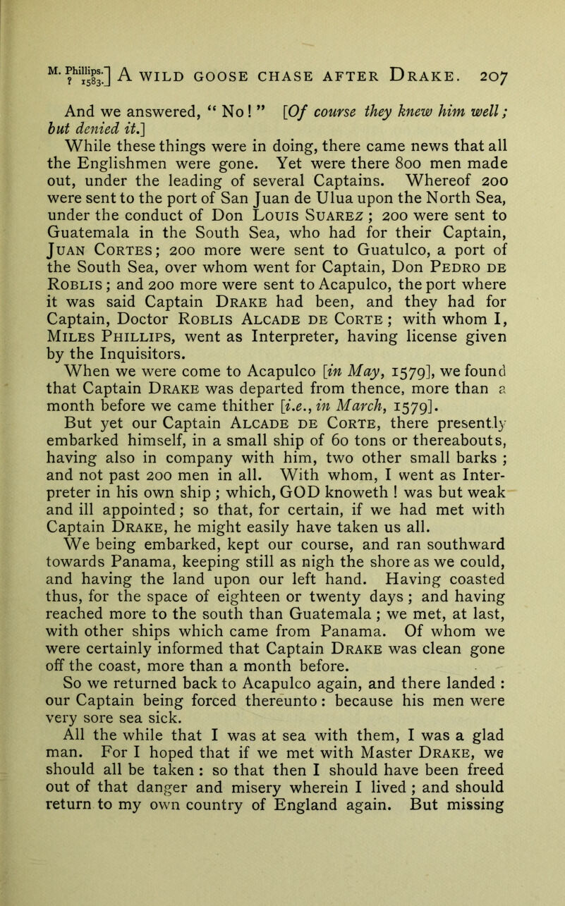 And we answered, “ No ! ” [Of course they knew him well; hut denied it,~] While these things were in doing, there came news that all the Englishmen were gone. Yet were there 800 men made out, under the leading of several Captains. Whereof 200 were sent to the port of San Juan de Ulua upon the North Sea, under the conduct of Don Louis Suarez ; 200 were sent to Guatemala in the South Sea, who had for their Captain, Juan Cortes; 200 more were sent to Guatulco, a port of the South Sea, over whom went for Captain, Don Pedro de Roblis ; and 200 more were sent to Acapulco, the port where it was said Captain Drake had been, and they had for Captain, Doctor Roblis Alcade de Corte ; with whom I, Miles Phillips, went as Interpreter, having license given by the Inquisitors. When we were come to Acapulco [in May, 1579], we found that Captain Drake was departed from thence, more than a month before we came thither [i.e., in March, 1579]. But yet our Captain Alcade de Corte, there presently embarked himself, in a small ship of 60 tons or thereabouts, having also in company with him, two other small barks ; and not past 200 men in all. With whom, I went as Inter- preter in his own ship ; which, GOD knoweth ! was but weak and ill appointed; so that, for certain, if we had met with Captain Drake, he might easily have taken us all. We being embarked, kept our course, and ran southward towards Panama, keeping still as nigh the shore as we could, and having the land upon our left hand. Having coasted thus, for the space of eighteen or twenty days ; and having reached more to the south than Guatemala; we met, at last, with other ships which came from Panama. Of whom we were certainly informed that Captain Drake was clean gone off the coast, more than a month before. So we returned back to Acapulco again, and there landed : our Captain being forced thereunto: because his men were very sore sea sick. All the while that I was at sea with them, I was a glad man. For I hoped that if we met with Master Drake, we should all be taken : so that then I should have been freed out of that danger and misery wherein I lived ; and should return to my own country of England again. But missing