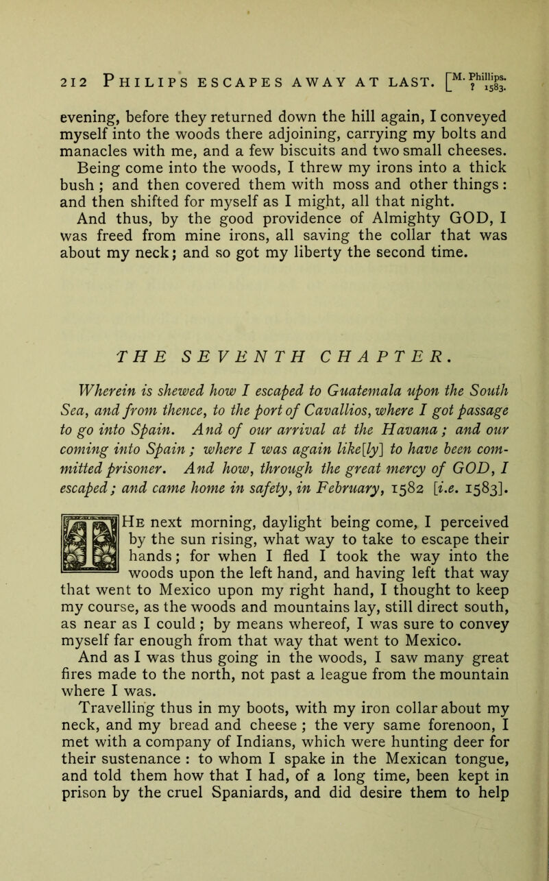 evening, before they returned down the hill again, I conveyed myself into the woods there adjoining, carrying my bolts and manacles with me, and a few biscuits and two small cheeses. Being come into the woods, I threw my irons into a thick bush ; and then covered them with moss and other things : and then shifted for myself as I might, all that night. And thus, by the good providence of Almighty GOD, I was freed from mine irons, all saving the collar that was about my neck j and so got my liberty the second time. THE SEVENTH CHAPTER, Wherein is shewed how I escaped to Guatemala upon the South Sea, and from thence, to the port of Cavallios, where I got passage to go into Spain. And of our arrival at the Havana ; and our coming into Spain ; where I was again like[ly'] to have been com- mitted prisoner. And how, through the great mercy of GOD, I escaped; and came home in safety, in February, 1582 [i.e. 1583]. He next morning, daylight being come, I perceived by the sun rising, what way to take to escape their hands; for when I fled I took the way into the woods upon the left hand, and having left that way that went to Mexico upon my right hand, I thought to keep my course, as the woods and mountains lay, still direct south, as near as I could; by means whereof, I was sure to convey myself far enough from that way that went to Mexico. And as I was thus going in the woods, I saw many great fires made to the north, not past a league from the mountain where I was. Travelling thus in my boots, with my iron collar about my neck, and my bread and cheese ; the very same forenoon, I met with a company of Indians, which were hunting deer for their sustenance : to whom I spake in the Mexican tongue, and told them how that I had, of a long time, been kept in prison by the cruel Spaniards, and did desire them to help