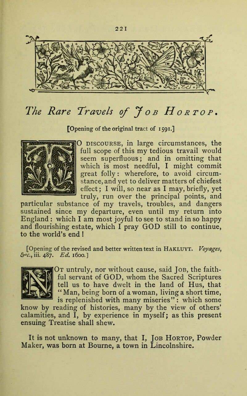 The Rare Travels of y o b H o r t o p . [Opening of the original tract of 1591.] 0 DISCOURSE, in large circumstances, the full scope of this my tedious travail would seem superfluous; and in omitting that which is most needful, I might commit great folly: wherefore, to avoid circum- stance, and yet to deliver matters of chiefest effect; I will, so near as I may, briefly, yet truly, run over the principal points, and particular substance of my travels, troubles, and dangers sustained since my departure, even until my return into England : which I am most joyful to see to stand in so happy and flourishing estate, which I pray GOD still to continue, to the world’s end ! [Opening of the revised and better written text in Hakluyt. Voyages, 6^^., iii. 487. Ed, 1600.] Ot untruly, nor without cause, said Job, the faith- ful servant of GOD, whom the Sacred Scriptures tell us to have dwelt in the land of Hus, that “Man, being born of a woman, living a short time, is replenished with many miseries”: which some know by reading of histories, many by the view of others’ calamities, and I, by experience in myself; as this present ensuing Treatise shall shew. It is not unknown to many, that I, Job Hortop, Powder Maker, was born at Bourne, a town in Lincolnshire.