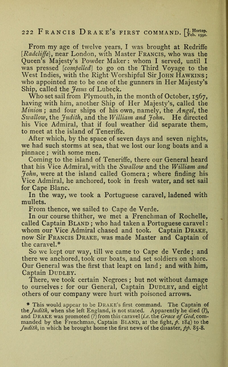 From my age of twelve years, I was brought at Redritfe [Radcliffe], near London, with Master Francis, who was the Queen’s Majesty’s Powder Maker: whom I served, until I was pressed [compelled] to go on the Third Voyage to the West Indies, with the Right Worshipful Sir John Hawkins; who appointed me to be one of the gunners in Her Majesty’s Ship, called the Jesus of Lubeck. Who set sail from Plymouth, in the month of October, 1567, having with him, another Ship of Her Majesty’s, called the Minion; and four ships of his own, namely, the Angela the Swallow, the Judith, and the William and John. He directed his Vice Admiral, that if foul weather did separate them, to meet at the island of Teneriffe. After which, by the space of seven days and seven nights, we had such storms at sea, that we lost our long boats and a pinnace ; with some men. Coming to the island of Teneriffe, there our General heard that his Vice Admiral, with the Swallow and the William and John, were at the island called Gomera; where finding his Vice Admiral, he anchored, took in fresh water, and set sail for Cape Blanc. In the way, we took a Portuguese caravel, ladened with mullets. From thence, we sailed to Cape de Verde. In our course thither, we met a Frenchman of Rochelle, called Captain Bland ; who had taken a Portuguese caravel: whom our Vice Admiral chased and took. Captain Drake, now Sir Francis Drake, was made Master and Captain of the caravel.* So we kept our way, till we came to Cape de Verde; and there we anchored, took our boats, and set soldiers on shore. Our General was the first that leapt on land; and with him. Captain Dudley. There, we took certain Negroes ; but not without damage to ourselves: for our General, Captain Dudley, and eight others of our company were hurt with poisoned arrows. * This would appear to be Drake’s first command. The Captain of the Judith, when she left England, is not stated. Apparently he died (?), and Drake was promoted (?) from this caravel [i.e. the Grace of God, com- manded by the Frenchman, Captain Bland, at the fight,/. 184) to the Judith, in which he brought home the first news of the disaster,//. 85-8.