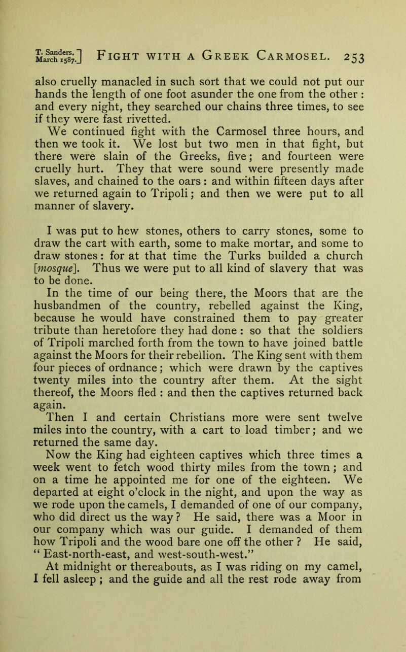 also cruelly manacled in such sort that we could not put our hands the length of one foot asunder the one from the other : and every night, they searched our chains three times, to see if they were fast rivetted. We continued fight with the Carmosel three hours, and then we took it. We lost but two men in that fight, but there were slain of the Greeks, five; and fourteen were cruelly hurt. They that were sound were presently made slaves, and chained to the oars: and within fifteen days after we returned again to Tripoli; and then we were put to all manner of slavery. I was put to hew stones, others to carry stones, some to draw the cart with earth, some to make mortar, and some to draw stones: for at that time the Turks builded a church [mosque]. Thus we were put to all kind of slavery that was to be done. In the time of our being there, the Moors that are the husbandmen of the country, rebelled against the King, because he would have constrained them to pay greater tribute than heretofore they had done : so that the soldiers of Tripoli marched forth from the town to have joined battle against the Moors for their rebellion. The King sent with them four pieces of ordnance; which were drawn by the captives twenty miles into the country after them. At the sight thereof, the Moors fled : and then the captives returned back again. Then I and certain Christians more were sent twelve miles into the country, with a cart to load timber; and we returned the same day. Now the King had eighteen captives which three times a week went to fetch wood thirty miles from the town; and on a time he appointed me for one of the eighteen. We departed at eight o’clock in the night, and upon the way as we rode upon the camels, I demanded of one of our company, who did direct us the way ? He said, there was a Moor in our company which was our guide. I demanded of them how Tripoli and the wood bare one off the other ? He said, “ East-north-east, and west-south-west.” At midnight or thereabouts, as I was riding on my camel, 1 fell asleep ; and the guide and all the rest rode away from