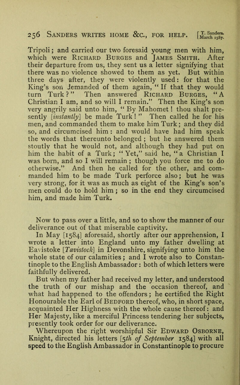 Tripoli; and carried our two foresaid young men v/ith him, which were Richard Burges and James Smith. After their departure from us, they sent us a letter signifying that there was no violence showed to them as yet. But within three days after, they were violently used: for that the King’s son demanded of them again, “ If that they would turn Turk?” Then answered Richard Burges, “A Christian I am, and so will I remain.” Then the King’s son very angrily said unto him, “ By Mahomet ! thou shalt pre- sently [instantly] be made Turk ! ” Then called he for his men, and commanded them to make him Turk; and they did so, and circumcised him : and would have had him speak the words that thereunto belonged ; but he answered them stoutly that he would not, and although they had put on him the habit of a Turk; “Yet,” said he, “a Christian I was born, and so I will remain ; though you force me to do otherwise.” And then he called for the other, and com- manded him to be made Turk perforce also; but he was very strong, for it was as much as eight of the King’s son’s men could do to hold him ; so in the end they circumcised him, and made him Turk. Now to pass over a little, and so to show the manner of our deliverance out of that miserable captivity. In May [1584] aforesaid, shortly after our apprehension, I wrote a letter into England unto my father dwelling at Eavistoke [Tavistock] in Devonshire, signifying unto him the whole state of our calamities; and I wrote also to Constan- tinople to the English Ambassador; both of which letters were faithfully delivered. But when my father had received my letter, and understood the truth of our mishap and the occasion thereof, and what had happened to the offenders; he certified the Right Honourable the Earl of Bedford thereof, who, in short space, acquainted Her Highness with the whole cause thereof: and Her Majesty, like a merciful Princess tendering her subjects, presently took order for our deliverance. Whereupon the right worshipful Sir Edward Osborne, Knight, directed his letters [5^^ of September 1584] with all speed to the English Ambassador in Constantinople to procure