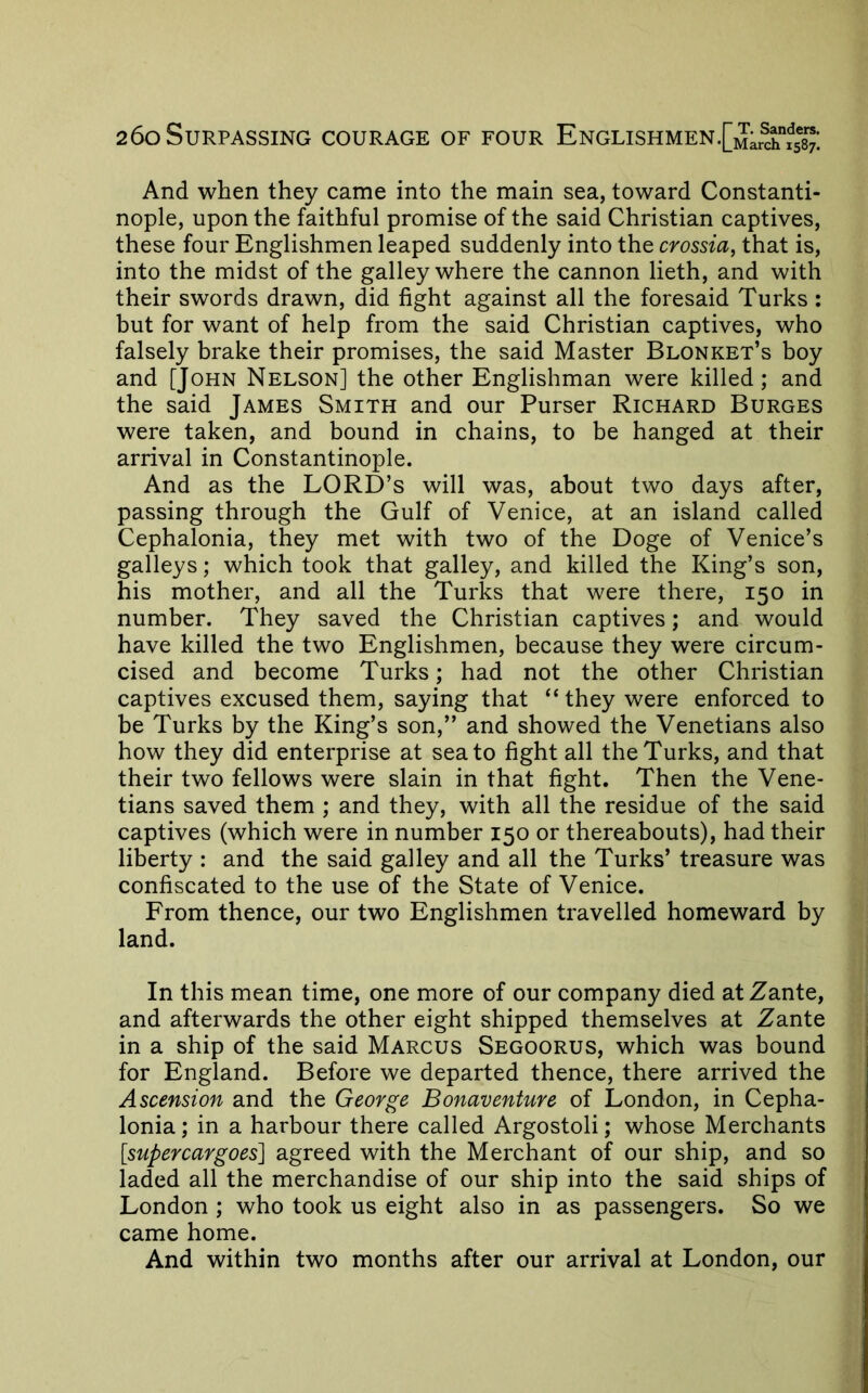 And when they came into the main sea, toward Constanti- nople, upon the faithful promise of the said Christian captives, these four Englishmen leaped suddenly into the crossia^ that is, into the midst of the galley where the cannon lieth, and with their swords drawn, did fight against all the foresaid Turks : but for want of help from the said Christian captives, who falsely brake their promises, the said Master Blonket’s boy and [John Nelson] the other Englishman were killed; and the said James Smith and our Purser Richard Burges were taken, and bound in chains, to be hanged at their arrival in Constantinople. And as the LORD’S will was, about two days after, passing through the Gulf of Venice, at an island called Cephalonia, they met with two of the Doge of Venice’s galleys; which took that galley, and killed the King’s son, his mother, and all the Turks that were there, 150 in number. They saved the Christian captives; and would have killed the two Englishmen, because they were circum- cised and become Turks; had not the other Christian captives excused them, saying that “ they were enforced to be Turks by the King’s son,” and showed the Venetians also how they did enterprise at sea to fight all the Turks, and that their two fellows were slain in that fight. Then the Vene- tians saved them ; and they, with all the residue of the said captives (which were in number 150 or thereabouts), had their liberty : and the said galley and all the Turks’ treasure was confiscated to the use of the State of Venice. From thence, our two Englishmen travelled homeward by land. In this mean time, one more of our company died atZante, and afterwards the other eight shipped themselves at Zante in a ship of the said Marcus Segoorus, which was bound for England. Before we departed thence, there arrived the Ascension and the George Bonaventure of London, in Cepha- lonia ; in a harbour there called Argostoli; whose Merchants [supercargoes] agreed with the Merchant of our ship, and so laded all the merchandise of our ship into the said ships of London ; who took us eight also in as passengers. So we came home. And within two months after our arrival at London, our